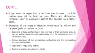 CONT…
 If you want to argue that a decision was incorrect, judicial
review may not be best for you. There are alternative
remedies, such as appealing against the decision to a higher
court.
 Examples of the types of decision which may fall within the
range of judicial review include:
 Decisions of local authorities in the exercise of their duties to provide
various welfare benefits and special education for children in need of
such education;
 Certain decisions of the immigration authorities and the Immigration
and Asylum Chamber;
 Decisions of regulatory bodies;
 Decisions relating to prisoner’s rights.
 