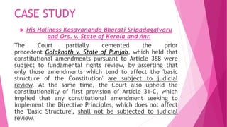CASE STUDY
 His Holiness Kesavananda Bharati Sripadagalvaru
and Ors. v. State of Kerala and Anr.
The Court partially cemented the prior
precedent Golaknath v. State of Punjab, which held that
constitutional amendments pursuant to Article 368 were
subject to fundamental rights review, by asserting that
only those amendments which tend to affect the 'basic
structure of the Constitution' are subject to judicial
review. At the same time, the Court also upheld the
constitutionality of first provision of Article 31-C, which
implied that any constitutional amendment seeking to
implement the Directive Principles, which does not affect
the 'Basic Structure', shall not be subjected to judicial
review.
 