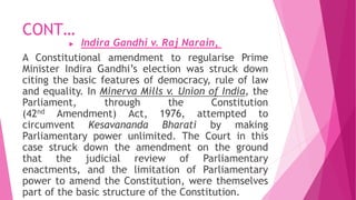 CONT…
 Indira Gandhi v. Raj Narain,
A Constitutional amendment to regularise Prime
Minister Indira Gandhi’s election was struck down
citing the basic features of democracy, rule of law
and equality. In Minerva Mills v. Union of India, the
Parliament, through the Constitution
(42nd Amendment) Act, 1976, attempted to
circumvent Kesavananda Bharati by making
Parliamentary power unlimited. The Court in this
case struck down the amendment on the ground
that the judicial review of Parliamentary
enactments, and the limitation of Parliamentary
power to amend the Constitution, were themselves
part of the basic structure of the Constitution.
 