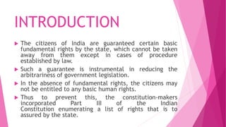 INTRODUCTION
 The citizens of India are guaranteed certain basic
fundamental rights by the state, which cannot be taken
away from them except in cases of procedure
established by law.
 Such a guarantee is instrumental in reducing the
arbitrariness of government legislation.
 In the absence of fundamental rights, the citizens may
not be entitled to any basic human rights.
 Thus to prevent this, the constitution-makers
incorporated Part III of the Indian
Constitution enumerating a list of rights that is to
assured by the state.
 