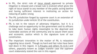  In PIL, the strict rule of locus standi approved to private
litigation is relaxed and a broad rule is evolved which gives the
right of locus standi to any member of the public acting bonfire
and having sufficient interest in instituting an action for
reducing of public wrong
 The PIL jurisdiction forged by supreme court is an extension of
its jurisdiction under Article 32 of the constitution.
 PIL is not in the nature of adversary litigation, but it is a
challenge and an opportunity to the government and its officers
to take basic human rights meaningful to the deprived and
vulnerable sections of the community and to assure them socio
and economic Justice which is the signature tune of our
constitution.
 The important innovation in the matter of PIL is relaxation
regarding locus standi. Though no hard and fast rules have been
laid down in this regard, in S.P.Gupta and others Vs U.O.I and
others, popularly known as Judges transfer case the supreme
court elaborately stated the rule in this regard.
 