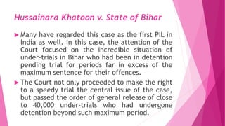 Hussainara Khatoon v. State of Bihar
 Many have regarded this case as the first PIL in
India as well. In this case, the attention of the
Court focused on the incredible situation of
under-trials in Bihar who had been in detention
pending trial for periods far in excess of the
maximum sentence for their offences.
 The Court not only proceeded to make the right
to a speedy trial the central issue of the case,
but passed the order of general release of close
to 40,000 under-trials who had undergone
detention beyond such maximum period.
 
