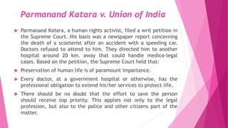 Parmanand Katara v. Union of India
 Parmanand Katara, a human rights activist, filed a writ petition in
the Supreme Court. His basis was a newspaper report concerning
the death of a scooterist after an accident with a speeding car.
Doctors refused to attend to him. They directed him to another
hospital around 20 km. away that could handle medico-legal
cases. Based on the petition, the Supreme Court held that:
 Preservation of human life is of paramount importance.
 Every doctor, at a government hospital or otherwise, has the
professional obligation to extend his/her services to protect life.
 There should be no doubt that the effort to save the person
should receive top priority. This applies not only to the legal
profession, but also to the police and other citizens part of the
matter.
 