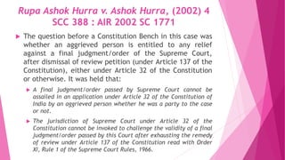Rupa Ashok Hurra v. Ashok Hurra, (2002) 4
SCC 388 : AIR 2002 SC 1771
 The question before a Constitution Bench in this case was
whether an aggrieved person is entitled to any relief
against a final judgment/order of the Supreme Court,
after dismissal of review petition (under Article 137 of the
Constitution), either under Article 32 of the Constitution
or otherwise. It was held that:
 A final judgment/order passed by Supreme Court cannot be
assailed in an application under Article 32 of the Constitution of
India by an aggrieved person whether he was a party to the case
or not.
 The jurisdiction of Supreme Court under Article 32 of the
Constitution cannot be invoked to challenge the validity of a final
judgment/order passed by this Court after exhausting the remedy
of review under Article 137 of the Constitution read with Order
XI, Rule 1 of the Supreme Court Rules, 1966.
 