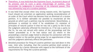  Therefore, it was held that the Supreme Court, to prevent abuse of
its process and to cure a gross miscarriage of justice, may
reconsider its judgments in exercise of its inherent power. This
was allowed by way of a curative petition.
 It was held that except when very strong reasons exist, the Supreme
Court should not entertain an application seeking reconsideration of
an order of the Court which has become final on dismissal of a review
petition. It is neither advisable nor possible to enumerate all the
grounds on which such a petition may be entertained. Nevertheless, a
petitioner is entitled to relief if he establishes (1) violation of
principles of natural justice in that he was not a party to the lis but
the judgment adversely affected his interests or, if he was a party to
the lis, he was not served with notice of the proceedings and the
matter proceeded as if he had notice and (2) where in the
proceedings a learned Judge failed to disclose his connection with the
subject-matter or the parties giving scope for an apprehension of bias
and the judgment adversely affects the petitioner.
 Detailed procedure for filing of curative petition was laid down in this
case, inter alia, including, that the curative petition shall contain a
certification by a Senior Advocate with regard to the fulfilment of the
requirements for filing the curative petition.
 