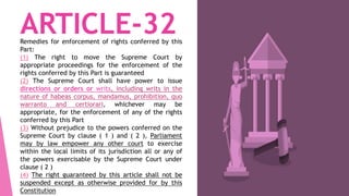 ARTICLE-32Remedies for enforcement of rights conferred by this
Part:
(1) The right to move the Supreme Court by
appropriate proceedings for the enforcement of the
rights conferred by this Part is guaranteed
(2) The Supreme Court shall have power to issue
directions or orders or writs, including writs in the
nature of habeas corpus, mandamus, prohibition, quo
warranto and certiorari, whichever may be
appropriate, for the enforcement of any of the rights
conferred by this Part
(3) Without prejudice to the powers conferred on the
Supreme Court by clause ( 1 ) and ( 2 ), Parliament
may by law empower any other court to exercise
within the local limits of its jurisdiction all or any of
the powers exercisable by the Supreme Court under
clause ( 2 )
(4) The right guaranteed by this article shall not be
suspended except as otherwise provided for by this
Constitution
 