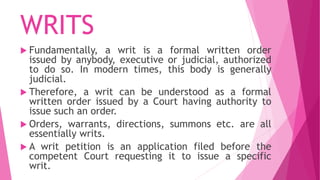 WRITS
 Fundamentally, a writ is a formal written order
issued by anybody, executive or judicial, authorized
to do so. In modern times, this body is generally
judicial.
 Therefore, a writ can be understood as a formal
written order issued by a Court having authority to
issue such an order.
 Orders, warrants, directions, summons etc. are all
essentially writs.
 A writ petition is an application filed before the
competent Court requesting it to issue a specific
writ.
 