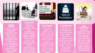 HABEAS
CORPUS
‘Habeas Corpus’
translates
literally to ‘to
have a body’.
This writ is
issued by the
Supreme Court
when the
personal liberty
of an individual
is vitiated,
particularly in
cases of illegal
detention.
MANDAMUS
‘Mandamus’
means ‘we
command’. The
writ of
mandamus is
used by higher
courts to enforce
their decisions
on the lower
courts. The
Supreme court
can invoke this
writ in
circumstances
when the lower
public authority
has a duty, but it
CERTIORARY‘
Certiorari’
means ‘to
certify’ or ‘to
quash’. This writ
of Certiorari can
be invoked to
quash a lower
court or
tribunals have
passed the order
of that. It can
only be issued
against judicial
orders
PROHIBITION
The writ of
Prohibition is
also known as
‘stay order’.
This writ is
invoked by the
Supreme Court
to get any
lower court to
stop acting
beyond its
jurisdiction.
QUO
WARRANTO
The literal
meaning of ‘Quo
Warranto’ is ‘by
what warrants’.
The Supreme
Court can invoke
the writ of quo
warranto in cases
where the act
carried out by a
holder of public
office exceeds
their authority.
 