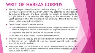WRIT OF HABEAS CORPUS
 ‘Habeas Corpus’ literally means “to have a body of”. This writ is used
to release a person who has been unlawfully detained or imprisoned.
By virtue of this writ, the Court directs the person so detained to be
brought before it to examine the legality of his detention. If the
Court concludes that the detention was unlawful, then it directs the
person to be released immediately.
 Examples of unlawful detention are:
 The detention was not done in accordance with the procedure laid down. For
instance, the person was not produced before a Magistrate within 24 hours.
 The person was arrested when he did not violate any law.
 An arrest was made under a law that is unconstitutional.
 This writ can be filed by the detained person himself or his relatives
or friends on his behalf. It can be issued against both public
authorities and individuals.
 It should be noted that the principle of res judicata and constructive res judicata are
held not applicable in Habeas Corpus Petition by Supreme Court in Ghulam Sarwar V.
Union of India, AIR 1967 SC 1335
 