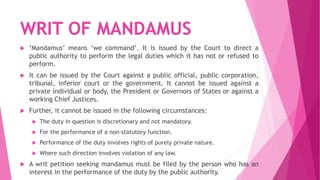 WRIT OF MANDAMUS
 ‘Mandamus’ means ‘we command’. It is issued by the Court to direct a
public authority to perform the legal duties which it has not or refused to
perform.
 It can be issued by the Court against a public official, public corporation,
tribunal, inferior court or the government. It cannot be issued against a
private individual or body, the President or Governors of States or against a
working Chief Justices.
 Further, it cannot be issued in the following circumstances:
 The duty in question is discretionary and not mandatory.
 For the performance of a non-statutory function.
 Performance of the duty involves rights of purely private nature.
 Where such direction involves violation of any law.
 A writ petition seeking mandamus must be filed by the person who has an
interest in the performance of the duty by the public authority.
 