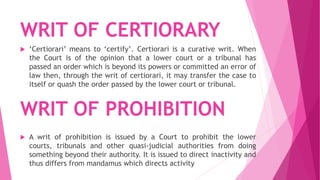 WRIT OF CERTIORARY
 ‘Certiorari’ means to ‘certify’. Certiorari is a curative writ. When
the Court is of the opinion that a lower court or a tribunal has
passed an order which is beyond its powers or committed an error of
law then, through the writ of certiorari, it may transfer the case to
itself or quash the order passed by the lower court or tribunal.
 A writ of prohibition is issued by a Court to prohibit the lower
courts, tribunals and other quasi-judicial authorities from doing
something beyond their authority. It is issued to direct inactivity and
thus differs from mandamus which directs activity
WRIT OF PROHIBITION
 