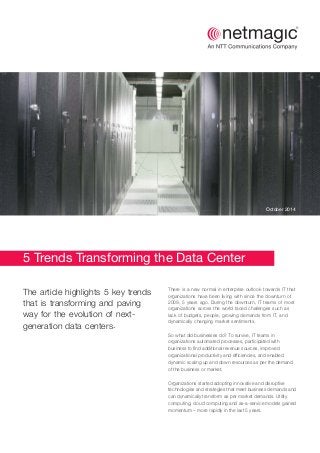 5 Trends Transforming the Data Center
The article highlights 5 key trends
that is transforming and paving
way for the evolution of next-
.generation data centers
There is a new normal in enterprise outlook towards IT that
organizations have been living with since the downturn of
2009, 5 years ago. During the downturn, IT teams of most
organizations across the world faced challenges such as
lack of budgets, people, growing demands from IT, and
dynamically changing market sentiments.
So what did businesses do? To survive, IT teams in
organizations automated processes, participated with
business to find additional revenue sources, improved
organizational productivity and efficiencies, and enabled
dynamic scaling up and down resources as per the demand
of the business or market.
Organizations started adopting innovative and disruptive
technologies and strategies that meet business demands and
can dynamically transform as per market demands. Utility
computing, cloud computing and as-a-service models gained
momentum – more rapidly in the last 5 years.
October 2014
 