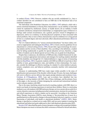 2                  S. Sausser, R.J. Waller / The Arts in Psychotherapy 33 (2006) 1–10

in conduct (Zionts, 1996). However, students who are socially maladjusted (i.e., have a
conduct disorder) are not considered to have an EBD due to the theoretical lack of an
emotional component.
    The Individuals with Disabilities Education Act (IDEA, 1997) deﬁned a child with a
serious emotional disturbance as having these characteristics: (a) an inability to learn that
cannot be explained by intellectual, sensory, or health factors; (b) an inability to build
or maintain satisfactory interpersonal relationships; (c) inappropriate types of behavior or
feelings under normal circumstances; (d) a general, pervasive mood of unhappiness or
depression, and/or (e) a tendency to develop physical symptoms or fears associated with
school problems. One or more of these characteristics must be exhibited over a long period
of time to a marked degree and must adversely affect educational performance (Breen &
Fielder, 1996).
    The U.S. federal deﬁnition of a “serious emotional disturbance” has been widely criti-
cized as inappropriate and inadequate (Kauffman, 2001). It lacks concrete guidelines for an
educational or a clinical setting (Zionts, 1996), but provides vague terminology for assess-
ing students and the severity of their disability. Also, according to the deﬁnition, a student
must be failing academically to qualify for special education services; therefore, a large
number of students can be denied special services if they are on grade level (Kaufman).
    Despite these weaknesses, the deﬁnition of EBD provides a helpful framework for edu-
cators to construct appropriate interventions and strategies for teaching students identiﬁed
with this disability even though the U.S. federal deﬁnition is vague in terms of measuring
behavior (Kauffman, 2001). In general, students with EBD are difﬁcult to teach due to their
inability to learn, general depressive state, and inability to form relationships. For exam-
ple, consider the challenges to effective teaching of a student if a school phobia is present,
somatic complaints exist, and behavior problems constantly interfere with instructional
methods.
    Advances in understanding EBD have made major strides possible in the areas of
identiﬁcation and assessment of the disorder within the past 30 years, but many challenges
still exist to effective service delivery that require prompt attention and resolution (Lane,
Gresham, & O’Shaughnessy, 2002). Lane and co-workers have identiﬁed four key
challenges to serving students with EBD. One of these challenges, and the primary focus
of this paper, is the necessity of better designing the curricula and instructional methods
used to educate students with EBD.
    Due to the many interfering stimuli involved in teaching students with EBD, there is a
need to use hands-on learning experiences to motivate these children. Music is a motivating
medium to use with students with EBD and music therapy services can provide an outlet for a
variety of positive outcomes including nonverbal communication, structure for socialization,
and school experiences in which a student can be successful. According to the American
Music Therapy Association (AMTA), music therapy is “the prescribed use of music by a
qualiﬁed person to effect positive changes in the psychological, physical, cognitive, or social
functioning of individuals with health or educational problems” (AMTA, 2003). Music
therapy is speciﬁed as a related service under IDEA and can assist students in meeting the
educational and behavioral goals addressed in their individualized education plan (IEP).
    Kessler (1967) described the goals of music therapists working with exceptional children.
Music therapists use music to increase the child’s awareness of himself or herself and others,
 