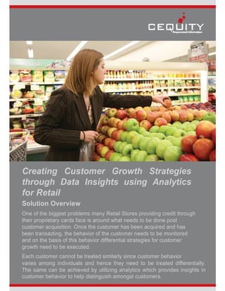 Creating Customer Growth Strategies
through Data Insights using Analytics
for Retail
Solution Overview
One of the biggest problems many Retail Stores providing credit through
their proprietary cards face is around what needs to be done post
customer acquisition. Once the customer has been acquired and has
been transacting, the behavior of the customer needs to be monitored
and on the basis of this behavior differential strategies for customer
growth need to be executed.
Each customer cannot be treated similarly since customer behavior
varies among individuals and hence they need to be treated differentially.
The same can be achieved by utilizing analytics which provides insights in
customer behavior to help distinguish amongst customers.
 