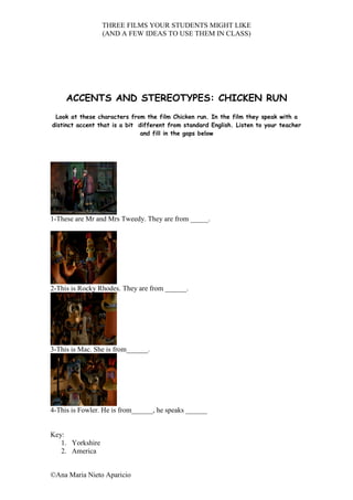 THREE FILMS YOUR STUDENTS MIGHT LIKE
                  (AND A FEW IDEAS TO USE THEM IN CLASS)




     ACCENTS AND STEREOTYPES: CHICKEN RUN
 Look at these characters from the film Chicken run. In the film they speak with a
distinct accent that is a bit different from standard English. Listen to your teacher
                               and fill in the gaps below




1-These are Mr and Mrs Tweedy. They are from _____.




2-This is Rocky Rhodes. They are from ______.




3-This is Mac. She is from______.




4-This is Fowler. He is from______, he speaks ______


Key:
   1. Yorkshire
   2. America


©Ana Maria Nieto Aparicio
 