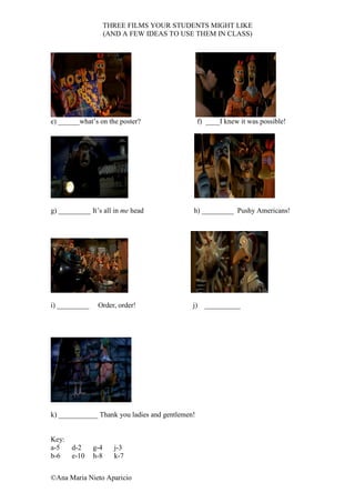 THREE FILMS YOUR STUDENTS MIGHT LIKE
                     (AND A FEW IDEAS TO USE THEM IN CLASS)




e) ______what’s on the poster?                   f) ____I knew it was possible!




g) _________ It’s all in me head             h) _________ Pushy Americans!




i) _________    Order, order!                j) __________




k) ___________ Thank you ladies and gentlemen!


Key:
a-5    d-2     g-4     j-3
b-6    e-10    h-8     k-7


©Ana Maria Nieto Aparicio
 