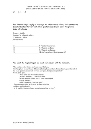 THREE FILMS YOUR STUDENTS MIGHT LIKE
                      (AND A FEW IDEAS TO USE THEM IN CLASS)
c-9     f-11    i-1




Now listen to Ginger trying to encourage the other hens to escape, some of the hens
do not understand her very well. What questions does Ginger ask?. The prompts
below will help you.

he on I s holiday
farmer live does the where
is farm the where
feeds Who us


(1)__________________________? - We feed ourselves.
(2)__________________________? - There is no farm.
(3)__________________________? - There is no farmer.
(4)__________________________ He isn't anywhere. Don't you get it?




Now watch the fragment again and check your answers with the transcript.

“The problem is the fences aren't just round the farm,
 they're up here in your heads. There is a better place out there. Somewhere beyond that hill. It
has wide-open spaces and lots of trees. And grass. Can you imagine that?
 Cool, green grass.
          - Who feeds us? - We feed ourselves.
          - Where's the farm? - There is no farm.
          - Where does the farmer live? - There is no farmer.
          Is he on holiday?
          He isn't anywhere. Don't you get it?
  There's no egg count, no farmers, no dogs and coops
 and keys, and no fences!
  In all my life, I've never heard such a fantastic load of tripe!”




©Ana Maria Nieto Aparicio
 