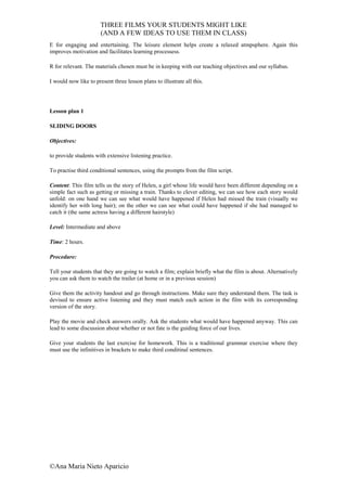 THREE FILMS YOUR STUDENTS MIGHT LIKE
                       (AND A FEW IDEAS TO USE THEM IN CLASS)
E for engaging and entertaining. The leisure element helps create a relaxed atmpsphere. Again this
improves motivation and facilitates learning processess.

R for relevant. The materials chosen must be in keeping with our teaching objectives and our syllabus.

I would now like to present three lesson plans to illustrate all this.




Lesson plan 1

SLIDING DOORS

Objectives:

to provide students with extensive listening practice.

To practise third conditional sentences, using the prompts from the film script.

Content: This film tells us the story of Helen, a girl whose life would have been different depending on a
simple fact such as getting or missing a train. Thanks to clever editing, we can see how each story would
unfold: on one hand we can see what would have happened if Helen had missed the train (visually we
identify her with long hair); on the other we can see what could have happened if she had managed to
catch it (the same actress having a different hairstyle)

Level: Intermediate and above

Time: 2 hours.

Procedure:

Tell your students that they are going to watch a film; explain briefly what the film is about. Alternatively
you can ask them to watch the trailer (at home or in a previous session)

Give them the activity handout and go through instructions. Make sure they understand them. The task is
devised to ensure active listening and they must match each action in the film with its corresponding
version of the story.

Play the movie and check answers orally. Ask the students what would have happened anyway. This can
lead to some discussion about whether or not fate is the guiding force of our lives.

Give your students the last exercise for homework. This is a traditional grammar exercise where they
must use the infinitives in brackets to make third conditinal sentences.




©Ana Maria Nieto Aparicio
 
