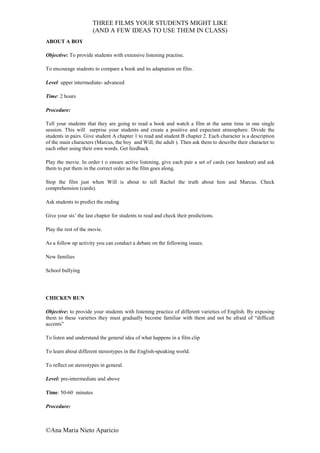 THREE FILMS YOUR STUDENTS MIGHT LIKE
                      (AND A FEW IDEAS TO USE THEM IN CLASS)
ABOUT A BOY

Objective: To provide students with extensive listening practise.

To encourage students to compare a book and its adaptation on film.

Level: upper intermediate- advanced

Time: 2 hours

Procedure:

Tell your students that they are going to read a book and watch a film at the same time in one single
session. This will surprise your students and create a positive and expectant atmosphere. Divide the
students in pairs. Give student A chapter 1 to read and student B chapter 2. Each character is a description
of the main characters (Marcus, the boy and Will, the adult ). Then ask them to describe their character to
each other using their own words. Get feedback

Play the movie. In order t o ensure active listening, give each pair a set of cards (see handout) and ask
them to put them in the correct order as the film goes along.

Stop the film just when Will is about to tell Rachel the truth about him and Marcus. Check
comprehension (cards).

Ask students to predict the ending

Give your sts’ the last chapter for students to read and check their predictions.

Play the rest of the movie.

As a follow up activity you can conduct a debate on the following issues.

New families

School bullying




CHICKEN RUN

Objective: to provide your students with listening practice of different varieties of English. By exposing
them to these varieties they must gradually become familiar with them and not be afraid of “difficult
accents”

To listen and understand the general idea of what happens in a film clip

To learn about different stereotypes in the English-speaking world.

To reflect on stereotypes in general.

Level: pre-intermediate and above

Time: 50-60 minutes

Procedure:



©Ana Maria Nieto Aparicio
 