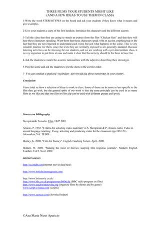 THREE FILMS YOUR STUDENTS MIGHT LIKE
                      (AND A FEW IDEAS TO USE THEM IN CLASS)
1-Write the word STEREOTYPES on the board and ask your students if they know what it means and
give examples.

2-Give your students a copy of the first handout. Introduce the characters and the different accents

3-Tell the class that they are going to watch an extract from the film “Chicken Run” and that they will
hear these characters speaking. Warn them that these characters speak with an accent, emphasizing on the
fact that they are not expected to understand each word, but just what happens in the scene. This is very
valuable practice for them, since the texts they are normally exposed to are generally standard. Because
listening activities can be stressing for our students, and we are working with a pre-intermediate class, it
is very important to put them at ease and make it clear that this activity should be for them to have fun.

4-Ask the students to match the accents/ nationalities with the adjective describing their stereotype.

5-Play the scene and ask the students to put the shots in the correct order.

7- You can conduct a speaking/ vocabulary activity talking about stereotypes in your country.

Conclusion

I have tried to show a selection of ideas to work in class. Some of them can be more or less specific to the
film they go with, but the general spirit of our work is that the same principle can be used in as many
films as we like and that one film or film clip can be used with different groups and levels.




Sources an bibliography

Stempleski& Tomalin: Film, OUP 2001

Arcario, P. 1992. "Criteria for selecting video materials" in S. Stempleski & P. Arcario (eds), Video in
second language teaching: Using, selecting and producing video for the classroom (pp.109-121).
Alexandria, VA: TESOL.

Donley, K. 2000. "Film for fluency". English Teaching Forum, April, 2000.

Holden, W. 2000. "Making the most of movies: keeping film response journals". Modern English
Teacher, Vol.9, No.2, 2000.

internet sources

http://us.imdb.com(internet movie data base)

http://www.britishcinemagreats.com/

http://www.britmovie.co.uk/
http://www.bbc.co.uk/programmes/b006r5jt (BBC radio program on film)
http://www.teachwithmovies.org (organize films by theme and by genre)
www.script-o-rama.com (scripts)

http://www.zamzar.com (downlad helper)




©Ana Maria Nieto Aparicio
 