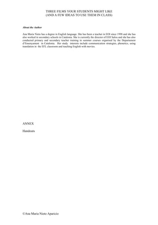 THREE FILMS YOUR STUDENTS MIGHT LIKE
                     (AND A FEW IDEAS TO USE THEM IN CLASS)


About the Author

Ana Maria Nieto has a degree in English language. She has been a teacher in EOI since 1998 and she has
also worked in secondary schools in Catalonia. She is currently the director of EOI Salou and she has also
conducted primary and secondary teacher training in summer courses organised by the Departament
d’Ensenyament in Catalonia. Her study interests include communication strategies, phonetics, using
translation in the EFL classroom and teaching English with movies.




ANNEX

Handouts




©Ana Maria Nieto Aparicio
 