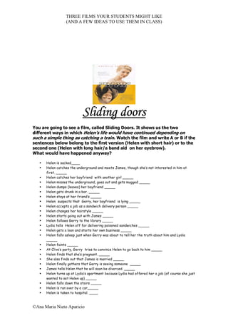 THREE FILMS YOUR STUDENTS MIGHT LIKE
                  (AND A FEW IDEAS TO USE THEM IN CLASS)




                            Sliding doors
You are going to see a film, called Sliding Doors. It shows us the two
different ways in which Helen’s life would have continued depending on
such a simple thing as catching a train. Watch the film and write A or B if the
sentences below belong to the first version (Helen with short hair) or to the
second one (Helen with long hair/a band aid on her eyebrow).
What would have happened anyway?

      Helen is sacked____
      Helen catches the underground and meets James, though she’s not interested in him at
      first. _____
      Helen catches her boyfriend with another girl _____
      Helen misses the underground, goes out and gets mugged _____
      Helen dumps (leaves) her boyfriend _____
      Helen gets drunk in a bar. _____
      Helen stays at her friend’s _____
      Helen suspects that Gerry, her boyfriend is lying _____
      Helen accepts a job as a sandwich delivery person _____
      Helen changes her hairstyle _____
      Helen starts going out with James _____
      Helen follows Gerry to the library _____
      Lydia tells Helen off for delivering poisoned sandwiches _____
      Helen gets a loan and starts her own business _____
      Helen falls asleep just when Gerry was about to tell her the truth about him and Lydia
      _____
      Helen faints _____
      At Clive’s party, Gerry tries to convince Helen to go back to him _____
      Helen finds that she’s pregnant. _____
      She also finds out that James is married _____
      Helen finally gathers that Gerry is seeing someone _____
      James tells Helen that he will soon be divorced. _____
      Helen turns up at Lydia’s apartment because Lydia had offered her a job (of course she just
      wanted to set Helen up) _____
      Helen falls down the stairs _____
      Helen is run over by a car_____
      Helen is taken to hospital. ____



©Ana Maria Nieto Aparicio
 