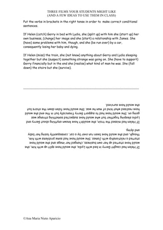 THREE FILMS YOUR STUDENTS MIGHT LIKE
                  (AND A FEW IDEAS TO USE THEM IN CLASS)
Put the verbs in brackets in the right tense in order to make correct conditional
sentences.

If Helen (catch) Gerry in bed with Lydia, she (split up) with him she (start up) her
own business, (change) her image and she (start) a relationship with James. She
(have) some problems with him, though, and she (be run over) by a car,
consequently losing her baby and dying.

If Helen (miss) the train, she (not know) anything about Gerry and Lydia sleeping
together but she (suspect) something strange was going on. She (have to support)
Gerry financially but in the end she (realise) what kind of man he was. She (fall
down) the stairs but she (survive).




--------------------------------------------------------------------------------------------



 she would have survived.
 have realised what kind of man he was. She would have falen down the stairs but
 going on. She would have had to support Gerry financially but in the end she would
 Lydia sleeping together but whe would have suspected something strange was
 If Helen had missed the train, she wouldn’t have known anything about Gerry and

 and dying.
 though, and she would have been run over by a car, consequently losing her baby
 started a relationship with James. She would have had some problems with him,
 would have started up her own business, changed her image and she would have
 If Helen had caught Gerry in bed with Lydia, she would have split up with him, she




©Ana Maria Nieto Aparicio
 