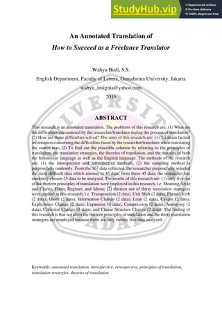 An Annotated Translation of
How to Succeed as a Freelance Translator
Wahyu Budi, S.S.
English Department, Faculty of Letters, Gunadarma University, Jakarta
wahyu_insignia@yahoo.com
2016
ABSTRACT
This research is an annotated translation. The problems of this research are: (1) What are
the difficulties encountered by the researcher/translator during the process of translation?
(2) How are those difficulties solved? The aims of this research are: (1) To attain factual
information concerning the difficulties faced by the researcher/translator while translating
the source text, (2) To find out the plausible solution by referring to the principles of
translation, the translation strategies, the theories of translation, and the theories of both
the Indonesian language as well as the English language. The methods of the research
are: (1) the introspective and retrospective methods, (2) the sampling method is
purposefully randomly. From the 167 data collected, the researcher purposefully selected
the most difficult data which amount to 45 data; from these 45 data, the researcher has
randomly chosen 25 data to be analysed. The results of this research are: (1) only five out
of the thirteen principles of translation were employed in this research, i.e. Meaning, Style
and Clarity, Form, Register, and Idiom; (2) thirteen out of thirty translation strategies
were applied in this research, i.e. Transposition (2 data), Unit Shift (2 data), Phrasal Verb
(2 data), Idiom (2 data), Information Change (2 data), Loan (2 data), Calque (2 data),
Explicitness Change (2 data), Expansion (2 data), Compression (2 data), Antonymy (2
data), Cohesion Change (1 data), and Clause Structure Change (2 data). The finding of
this research is that not all of the thirteen principles of translation and the thirty translation
strategies are employed because there are only twenty five data analysed.
Keywords: annotated translation, introspective, retrospective, principles of translation,
translation strategies, theories of translation
 