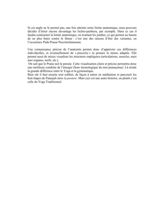 Si cet angle ne le permet pas, une fois atteinte notre limite anatomique, nous pouvons
décider d’étirer encore davantage les Ischio-jambiers, par exemple. Dans ce cas il
faudra contourner la limite anatomique, en écartant les jambes, ce qui permet au bassin
de ne plus buter contre le fémur : c’est une des raisons d’être des variantes, en
l’occurence Pada Prasar Pascimottanasana.
Une connaissance précise de l’anatomie permet donc d’apprécier ces différences
individuelles, et éventuellement de « prescrire » la posture la mieux adaptée. Elle
permet aussi de mieux visualiser les structures impliquées (articulations, muscles, mais
ausi organes, nerfs, etc.).
On sait que le Prana suit la pensée. Cette visualisation claire et précise permettra donc
une meilleure conduite de l’énergie (Sens étymologique du mot pranayama). Là réside
la grande différence entre le Yoga et la gymnastique.
Bien sûr il faut ensuite tout oublier, de façon à entrer en méditation et parcourir les
huit étapes de Patanjali dans la posture. Mais ceci est une autre histoire, ou plutôt c’est
celle du Yoga Traditionnel.
 