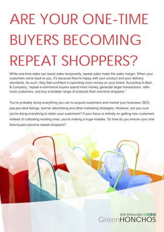 ARE YOUR ONE-TIME
BUYERS BECOMING
REPEAT SHOPPERS?
While one-time sales can boost sales temporarily, repeat sales make the sales margin. When your
customers come back to you, it's because they're happy with your product and your delivery
standards. As such, they feel confident in spending more money on your brand. According to Bain
& Company, “repeat e-commerce buyers spend more money, generate larger transactions, refer
more customers, and buy a broader range of products than one-time shoppers.”


You're probably doing everything you can to acquire customers and market your business; SEO,
pay-per-click listings, banner advertising and other marketing strategies. However, are you sure
you're doing everything to retain your customers? If your focus is entirely on getting new customers
instead of cultivating existing ones, you're making a huge mistake. So how do you ensure your one-
time buyers become repeat shoppers?




                                                                            lets innovate
                                                             GreenHONCHOS
 