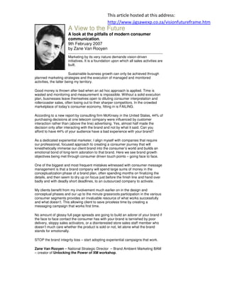 This article hosted at this address:
                                                http://www.jigsawexp.co.za/visionfutureframe.htm
                     A View to the Future
                     A look at the pitfalls of modern consumer
                     communication.
                     9th February 2007
                     by Zane Van Rooyen
                     Marketing by its very nature demands vision-driven
                     initiatives. It is a foundation upon which all sales activities are
                     built.

                         Sustainable business growth can only be achieved through
planned marketing strategies and the execution of managed and monitored
activities, the latter being my territory.

Good money is thrown after bad when an ad hoc approach is applied. Time is
wasted and monitoring and measurement is impossible. Without a solid execution
plan, businesses leave themselves open to diluting consumer interpretation and
rollercoaster sales, often losing out to their sharper competitors. In the crowded
marketplace of today’s consumer economy, fitting in is FAILING.

According to a new report by consulting firm McKinsey in the United States, 44% of
purchasing decisions at one telecom company were influenced by customer
interaction rather than (above the line) advertising. Yes, almost half made the
decision only after interacting with the brand and not by what it said. Can you
afford to have 44% of your audience have a bad experience with your brand?

As a dedicated experiential marketer, I align myself with companies that require
our professional, focused approach to creating a consumer journey that will
kinesthetically immerse our client brand into the consumer’s world and builds an
emotional bond of long-term adoration to that brand. Here we see brand growth
objectives being met through consumer driven touch points – going face to face.

One of the biggest and most frequent mistakes witnessed with consumer message
management is that a brand company will spend large sums of money in the
conceptualization phase of a brand plan, often spending months on finalizing the
details, and then seem to dry up on focus just before the finish line and hand over
badly and with deadly short deadlines, to an outsourced company to activate.

My clients benefit from my involvement much earlier on in the design and
conceptual phases and our up to the minute grassroots participation in the various
consumer segments provides an invaluable resource of what works successfully
and what doesn’t. This allowing client to save priceless time by creating a
messaging campaign that works first time.

No amount of glossy full page spreads are going to build an adorer of your brand if
the face to face contact the consumer has with your brand is tarnished by poor
delivery, sloppy sales activators, or a disinterested store sales staff member who
doesn’t much care whether the product is sold or not, let alone what the brand
stands for emotionally.

STOP the brand integrity loss – start adopting experiential campaigns that work.

Zane Van Rooyen – National Strategic Director – Brand Ambient Marketing BAM
– creator of Unlocking the Power of XM workshop.
 