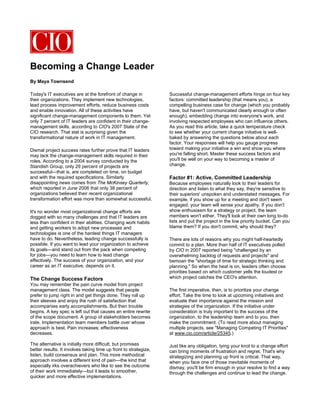 Becoming a Change Leader
By Maya Townsend

Today's IT executives are at the forefront of change in           Successful change-management efforts hinge on four key
their organizations. They implement new technologies,             factors: committed leadership (that means you), a
lead process improvement efforts, reduce business costs           compelling business case for change (which you probably
and enable innovation. All of these activities have               have, but haven't communicated clearly enough or often
significant change-management components to them. Yet             enough), embedding change into everyone's work, and
only 7 percent of IT leaders are confident in their change-       involving respected employees who can influence others.
management skills, according to CIO's 2007 State of the           As you read this article, take a quick temperature check
CIO research. That stat is surprising given the                   to see whether your current change initiative is well-
transformational nature of work in IT management.                 baked by answering the questions below about each
                                                                  factor. Your responses will help you gauge progress
Dismal project success rates further prove that IT leaders        toward making your initiative a win and show you where
may lack the change-management skills required in their           you're falling short. Master these success factors and
roles. According to a 2004 survey conducted by the                you'll be well on your way to becoming a master of
Standish Group, only 29 percent of projects are                   change.
successful—that is, are completed on time, on budget
and with the required specifications. Similarly                   Factor #1: Active, Committed Leadership
disappointing news comes from The McKinsey Quarterly,             Because employees naturally look to their leaders for
which reported in June 2006 that only 38 percent of               direction and listen to what they say, they're sensitive to
organizations believed their recent organizational                their superiors' unspoken and understated messages. For
transformation effort was more than somewhat successful.          example, if you show up for a meeting and don't seem
                                                                  engaged, your team will sense your apathy. If you don't
It's no wonder most organizational change efforts are             show enthusiasm for a strategy or project, the team
dogged with so many challenges and that IT leaders are            members won't either. They'll look at their own long to-do
less than confident in their abilities. Changing work habits      lists and put the project in the low priority bucket. Can you
and getting workers to adopt new processes and                    blame them? If you don't commit, why should they?
technologies is one of the hardest things IT managers
have to do. Nevertheless, leading change successfully is          There are lots of reasons why you might half-heartedly
possible. If you want to lead your organization to achieve        commit to a plan. More than half of IT executives polled
its goals—and stand out from the pack when competing              by CIO in 2007 reported being "challenged by an
for jobs—you need to learn how to lead change                     overwhelming backlog of requests and projects" and
effectively. The success of your organization, and your           bemoan the "shortage of time for strategic thinking and
career as an IT executive, depends on it.                         planning." So when the heat is on, leaders often choose
                                                                  priorities based on which customer yells the loudest or
The Change Success Factors                                        which project catches the CEO's attention.
You may remember the pain curve model from project
management class. The model suggests that people                  The first imperative, then, is to prioritize your change
prefer to jump right in and get things done. They roll up         effort. Take the time to look at upcoming initiatives and
their sleeves and enjoy the rush of satisfaction that             evaluate their importance against the mission and
accompanies early accomplishments. But then trouble               strategies of the organization. If the initiative under
begins. A key spec is left out that causes an entire rewrite      consideration is truly important to the success of the
of the scope document. A group of stakeholders becomes            organization, to the leadership team and to you, then
irate. Implementation team members battle over whose              make the commitment. (To read more about managing
approach is best. Pain increases; effectiveness                   multiple projects, see "Managing Competing IT Priorities"
decreases.                                                        at www.cio.com/article/25345.)

The alternative is initially more difficult, but promises         Just like any obligation, tying your knot to a change effort
better results. It involves taking time up front to strategize,   can bring moments of frustration and regret. That's why
listen, build consensus and plan. This more methodical            strategizing and planning up front is critical. That way,
approach involves a different kind of pain—the kind that          when you face one of those inevitable moments of
especially irks overachievers who like to see the outcome         dismay, you'll be firm enough in your resolve to find a way
of their work immediately—but it leads to smoother,               through the challenges and continue to lead the change.
quicker and more effective implementations.
 