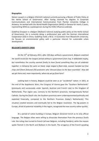Biographies	
  
Steven	
  Lauwers	
  is	
  a	
  Belgian	
  (Flemish)	
  national	
  currently	
  pursuing	
  a	
  Master	
  of	
  Public	
  Policy	
  at	
  
the	
   Hertie	
   School	
   of	
   Governance.	
   After	
   having	
   received	
   his	
   degrees	
   in	
   Corporate	
  
Communications	
   and	
   International	
   Communication	
   from	
   Plantijn	
   Universtiy	
   College	
   in	
  
Antwerp,	
   he	
   worked	
   with	
   the	
   World	
   Health	
   Organization	
   (WHO)	
   in	
   Geneva	
   for	
   nearly	
   3	
   years,	
  
representing	
  WHO	
  as	
  a	
  spokesperson	
  during	
  the	
  H1N1	
  Influenza	
  outbreak.	
  
	
  
Godefroy	
  Grosjean	
  is	
  a	
  Belgian	
  (Walloon)	
  national	
  studying	
  public	
  policy	
  at	
  the	
  Hertie	
  School	
  
of	
   Governance.	
   He	
   is	
   currently	
   doing	
   a	
   professional	
   year	
   with	
   the	
   German	
   International	
  
Cooperation	
  (GIZ)	
  in	
  China.	
  Godefroy	
  holds	
  a	
  M.Sc.	
  in	
  Economics	
  from	
  Maastricht	
  University.	
  
He	
   focuses	
   on	
   environmental	
   policy	
   with	
   a	
   particular	
   interest	
   for	
   sustainable	
   urban	
  
development.	
  
	
  
BELGIUM’S	
  IDENTITY	
  CRISIS	
  
	
  
            On	
   the	
   15th	
   of	
   February	
   2011,	
   after	
   250	
   days	
   without	
   a	
   government,	
   Belgium	
   snatched	
  
the	
  world	
  record	
  for	
  the	
  longest	
  period	
  without	
  a	
  government	
  from	
  Iraq.	
  A	
  debatable	
  trophy,	
  
but	
   nonetheless	
   the	
   country	
   seemed	
   finally	
   to	
   have	
   found	
   something	
   they	
   can	
   all	
   celebrate	
  
together:	
   in	
   Antwerp	
   DJs	
   were	
   on	
   hand,	
   Liege	
   staged	
   a	
   flash-­‐mob,	
   Louvain	
   handed	
   out	
   free	
  
chips	
  and	
  Ghent	
  featured	
  250	
  protesters	
  who	
  'dressed	
  down	
  to	
  the	
  bare	
  essentials’.	
  How	
  did	
  
we	
  get	
  there	
  and,	
  more	
  importantly,	
  where	
  do	
  we	
  go	
  from	
  here?	
  
	
  
            Looking	
  back	
  in	
  history,	
  Belgium	
  could	
  be	
  seen	
  as	
  an	
  “accidental”	
  nation.	
  In	
  1815,	
  at	
  
the	
   end	
   of	
   the	
   Napoleonic	
   Wars,	
   the	
   Congress	
   of	
   Vienna	
   gave	
   the	
   “Southern	
   Netherlands”	
  
(previously	
   and	
   successively	
   under	
   Spanish,	
   Austrian	
   and	
   French	
   rule)	
   to	
   the	
   Kingdom	
   of	
  
Netherlands.	
   That	
   region	
   was,	
   contrary	
   to	
   the	
   Northern	
   provinces,	
   homogeneously	
   Roman	
  
Catholic.	
  During	
  the	
  Dutch	
  rule,	
  the	
  Southern	
  provinces	
  were	
  underrepresented	
  politically	
  and	
  
exploited	
   financially,	
   compared	
   to	
   the	
   Northern	
   Provinces	
   (today’s	
   Netherlands).	
   This	
  
situation	
   created	
   tensions	
   and	
   eventually	
   led	
   to	
   the	
   Belgian	
   revolution.	
   The	
   big	
   powers	
   in	
  
Europe,	
  afraid	
  of	
  potential	
  instability	
  in	
  the	
  region,	
  recognized	
  the	
  new	
  country	
  rather	
  quickly.	
  	
  
	
  
            At	
   a	
   period	
   of	
   nation	
   building	
   in	
   Europe,	
   Belgium	
   declared	
   French	
   as	
   its	
   only	
   official	
  
language.	
   The	
   Belgian	
   elites	
   were	
   willing	
   to	
   dissociate	
   themselves	
   from	
   the	
   previous	
   Dutch	
  
rule:	
   the	
   ruling	
   class	
   turned	
   to	
   French	
   (all	
   over	
   Belgium,	
   including	
   Flanders),	
   while	
   the	
   masses	
  
spoke	
  Flemish	
  in	
  the	
  North	
  and	
  Walloon	
  in	
  the	
  South.	
  The	
  arrogance	
  of	
  the	
  French-­‐speaking	
  



	
                                                                                                                                                        1	
  
 