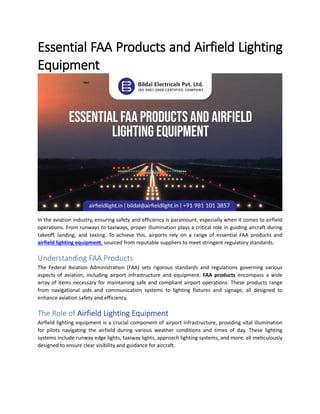 Essential FAA Products and Airfield Lighting
Equipment
In the aviation industry, ensuring safety and efficiency is paramount, especially when it comes to airfield
operations. From runways to taxiways, proper illumination plays a critical role in guiding aircraft during
takeoff, landing, and taxiing. To achieve this, airports rely on a range of essential FAA products and
airfield lighting equipment, sourced from reputable suppliers to meet stringent regulatory standards.
Understanding FAA Products
The Federal Aviation Administration (FAA) sets rigorous standards and regulations governing various
aspects of aviation, including airport infrastructure and equipment. FAA products encompass a wide
array of items necessary for maintaining safe and compliant airport operations. These products range
from navigational aids and communication systems to lighting fixtures and signage, all designed to
enhance aviation safety and efficiency.
The Role of Airfield Lighting Equipment
Airfield lighting equipment is a crucial component of airport infrastructure, providing vital illumination
for pilots navigating the airfield during various weather conditions and times of day. These lighting
systems include runway edge lights, taxiway lights, approach lighting systems, and more, all meticulously
designed to ensure clear visibility and guidance for aircraft.
 