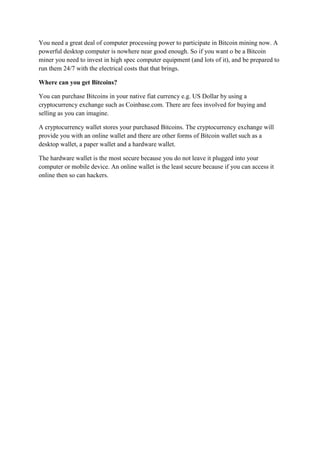 You need a great deal of computer processing power to participate in Bitcoin mining now. A
powerful desktop computer is nowhere near good enough. So if you want o be a Bitcoin
miner you need to invest in high spec computer equipment (and lots of it), and be prepared to
run them 24/7 with the electrical costs that that brings.
Where can you get Bitcoins?
You can purchase Bitcoins in your native fiat currency e.g. US Dollar by using a
cryptocurrency exchange such as Coinbase.com. There are fees involved for buying and
selling as you can imagine.
A cryptocurrency wallet stores your purchased Bitcoins. The cryptocurrency exchange will
provide you with an online wallet and there are other forms of Bitcoin wallet such as a
desktop wallet, a paper wallet and a hardware wallet.
The hardware wallet is the most secure because you do not leave it plugged into your
computer or mobile device. An online wallet is the least secure because if you can access it
online then so can hackers.
 