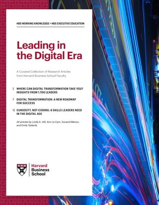 HBS WORKING KNOWLEDGE + HBS EXECUTIVE EDUCATION
Leading in
the Digital Era
A Curated Collection of Research Articles
from Harvard Business School Faculty
2 	WHERE CAN DIGITAL TRANSFORMATION TAKE YOU?
INSIGHTS FROM 1,700 LEADERS
7	DIGITAL TRANSFORMATION: A NEW ROADMAP
FOR SUCCESS
12	CURIOSITY, NOT CODING: 6 SKILLS LEADERS NEED
IN THE DIGITAL AGE
All articles by Linda A. Hill, Ann Le Cam, Sunand Menon,
and Emily Tedards
 