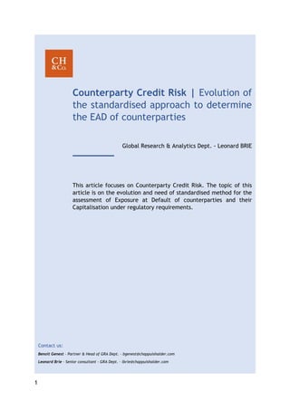 1
Counterparty Credit Risk | Evolution of
the standardised approach to determine
the EAD of counterparties
Global Research & Analytics Dept. - Leonard BRIE
This article focuses on Counterparty Credit Risk. The topic of this
article is on the evolution and need of standardised method for the
assessment of Exposure at Default of counterparties and their
Capitalisation under regulatory requirements.
Contact us:
Benoit Genest – Partner & Head of GRA Dept. – bgenest@chappuishalder.com
Leonard Brie – Senior consultant - GRA Dept. – lbrie@chappuishalder.com
 