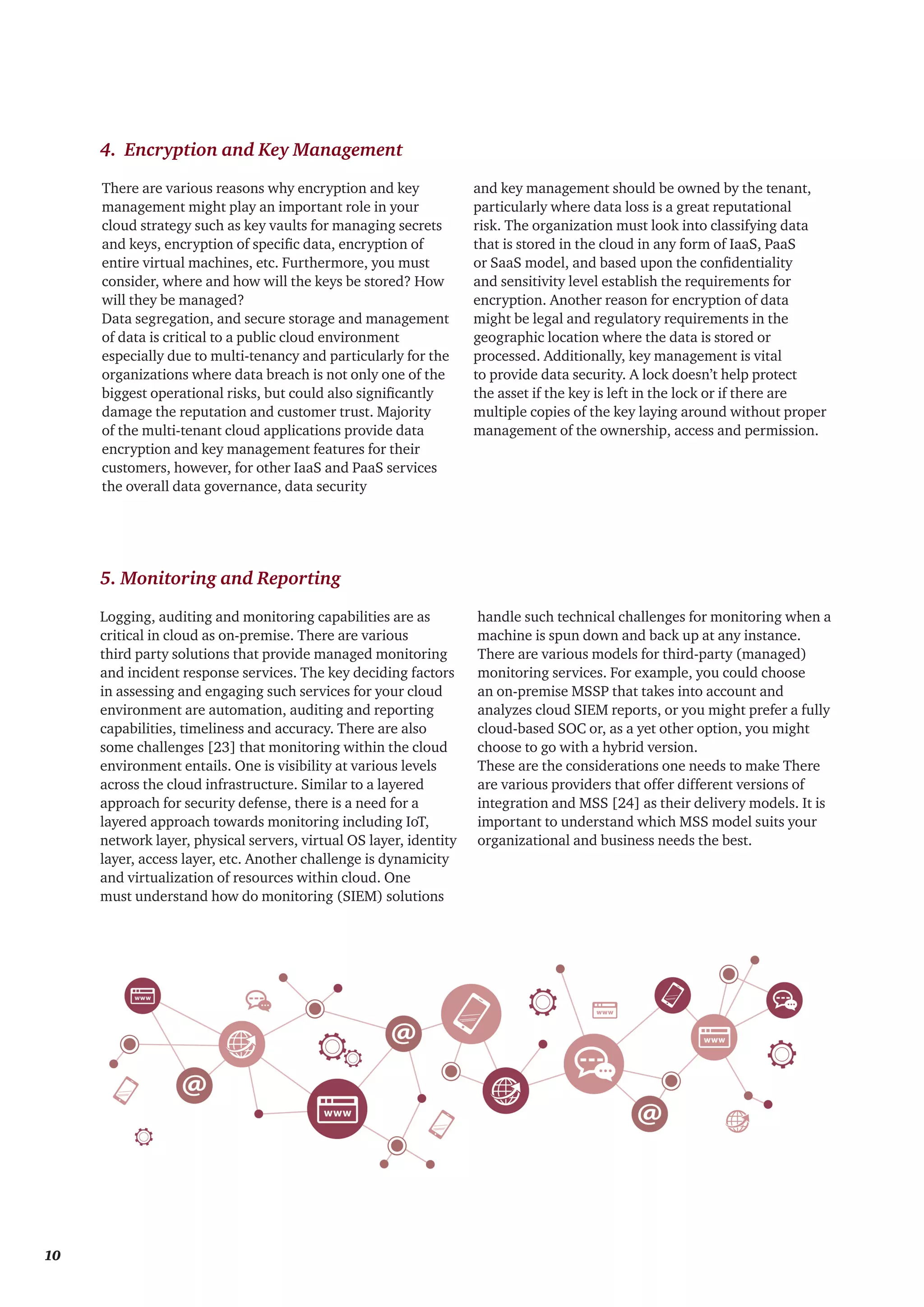 4. Encryption and Key Management
5. Monitoring and Reporting
There are various reasons why encryption and key
management might play an important role in your
cloud strategy such as key vaults for managing secrets
and keys, encryption of specific data, encryption of
entire virtual machines, etc. Furthermore, you must
consider, where and how will the keys be stored? How
will they be managed?
Data segregation, and secure storage and management
of data is critical to a public cloud environment
especially due to multi-tenancy and particularly for the
organizations where data breach is not only one of the
biggest operational risks, but could also significantly
damage the reputation and customer trust. Majority
of the multi-tenant cloud applications provide data
encryption and key management features for their
customers, however, for other IaaS and PaaS services
the overall data governance, data security
and key management should be owned by the tenant,
particularly where data loss is a great reputational
risk. The organization must look into classifying data
that is stored in the cloud in any form of IaaS, PaaS
or SaaS model, and based upon the confidentiality
and sensitivity level establish the requirements for
encryption. Another reason for encryption of data
might be legal and regulatory requirements in the
geographic location where the data is stored or
processed. Additionally, key management is vital
to provide data security. A lock doesn’t help protect
the asset if the key is left in the lock or if there are
multiple copies of the key laying around without proper
management of the ownership, access and permission.
Logging, auditing and monitoring capabilities are as
critical in cloud as on-premise. There are various
third party solutions that provide managed monitoring
and incident response services. The key deciding factors
in assessing and engaging such services for your cloud
environment are automation, auditing and reporting
capabilities, timeliness and accuracy. There are also
some challenges [23] that monitoring within the cloud
environment entails. One is visibility at various levels
across the cloud infrastructure. Similar to a layered
approach for security defense, there is a need for a
layered approach towards monitoring including IoT,
network layer, physical servers, virtual OS layer, identity
layer, access layer, etc. Another challenge is dynamicity
and virtualization of resources within cloud. One
must understand how do monitoring (SIEM) solutions
handle such technical challenges for monitoring when a
machine is spun down and back up at any instance.
There are various models for third-party (managed)
monitoring services. For example, you could choose
an on-premise MSSP that takes into account and
analyzes cloud SIEM reports, or you might prefer a fully
cloud-based SOC or, as a yet other option, you might
choose to go with a hybrid version.
These are the considerations one needs to make There
are various providers that offer different versions of
integration and MSS [24] as their delivery models. It is
important to understand which MSS model suits your
organizational and business needs the best.
10
 
