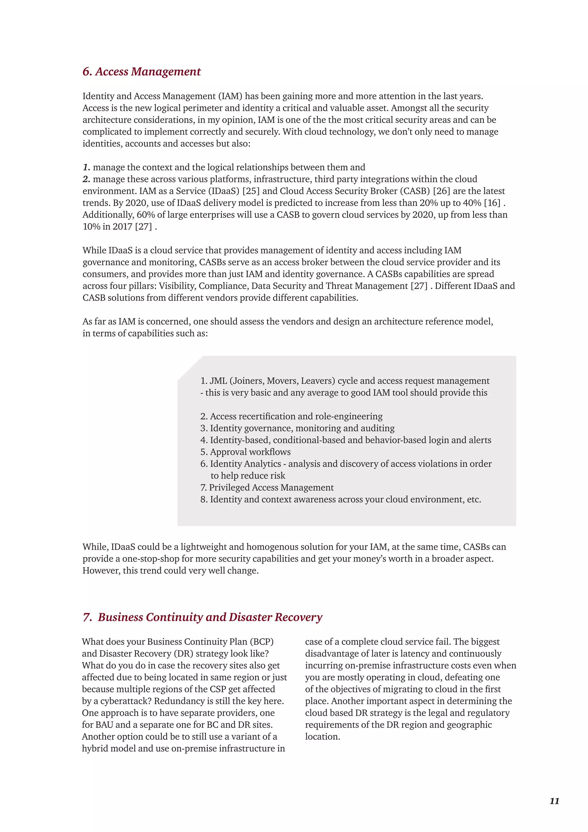 Identity and Access Management (IAM) has been gaining more and more attention in the last years.
Access is the new logical perimeter and identity a critical and valuable asset. Amongst all the security
architecture considerations, in my opinion, IAM is one of the the most critical security areas and can be
complicated to implement correctly and securely. With cloud technology, we don’t only need to manage
identities, accounts and accesses but also:
1. manage the context and the logical relationships between them and
2. manage these across various platforms, infrastructure, third party integrations within the cloud
environment. IAM as a Service (IDaaS) [25] and Cloud Access Security Broker (CASB) [26] are the latest
trends. By 2020, use of IDaaS delivery model is predicted to increase from less than 20% up to 40% [16] .
Additionally, 60% of large enterprises will use a CASB to govern cloud services by 2020, up from less than
10% in 2017 [27] .
While IDaaS is a cloud service that provides management of identity and access including IAM
governance and monitoring, CASBs serve as an access broker between the cloud service provider and its
consumers, and provides more than just IAM and identity governance. A CASBs capabilities are spread
across four pillars: Visibility, Compliance, Data Security and Threat Management [27] . Different IDaaS and
CASB solutions from different vendors provide different capabilities.
As far as IAM is concerned, one should assess the vendors and design an architecture reference model,
in terms of capabilities such as:
While, IDaaS could be a lightweight and homogenous solution for your IAM, at the same time, CASBs can
provide a one-stop-shop for more security capabilities and get your money’s worth in a broader aspect.
However, this trend could very well change.
1. JML (Joiners, Movers, Leavers) cycle and access request management
- this is very basic and any average to good IAM tool should provide this
2. Access recertification and role-engineering
3. Identity governance, monitoring and auditing
4. Identity-based, conditional-based and behavior-based login and alerts
5. Approval workflows
6. Identity Analytics - analysis and discovery of access violations in order
to help reduce risk
7. Privileged Access Management
8. Identity and context awareness across your cloud environment, etc.
6. Access Management
7. Business Continuity and Disaster Recovery
What does your Business Continuity Plan (BCP)
and Disaster Recovery (DR) strategy look like?
What do you do in case the recovery sites also get
affected due to being located in same region or just
because multiple regions of the CSP get affected
by a cyberattack? Redundancy is still the key here.
One approach is to have separate providers, one
for BAU and a separate one for BC and DR sites.
Another option could be to still use a variant of a
hybrid model and use on-premise infrastructure in
case of a complete cloud service fail. The biggest
disadvantage of later is latency and continuously
incurring on-premise infrastructure costs even when
you are mostly operating in cloud, defeating one
of the objectives of migrating to cloud in the first
place. Another important aspect in determining the
cloud based DR strategy is the legal and regulatory
requirements of the DR region and geographic
location.
	 11
 