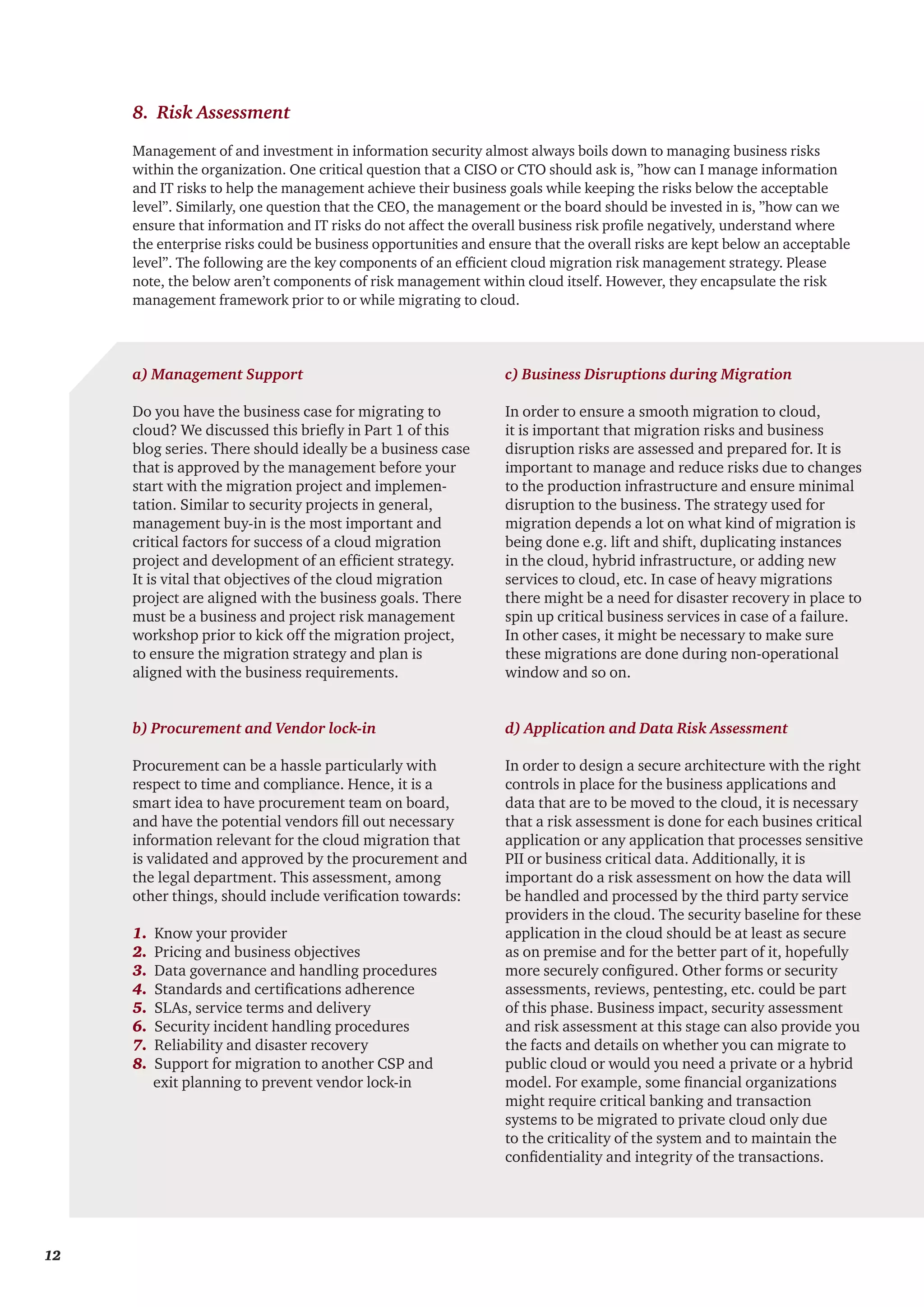 Management of and investment in information security almost always boils down to managing business risks
within the organization. One critical question that a CISO or CTO should ask is, ”how can I manage information
and IT risks to help the management achieve their business goals while keeping the risks below the acceptable
level”. Similarly, one question that the CEO, the management or the board should be invested in is, ”how can we
ensure that information and IT risks do not affect the overall business risk profile negatively, understand where
the enterprise risks could be business opportunities and ensure that the overall risks are kept below an acceptable
level”. The following are the key components of an efficient cloud migration risk management strategy. Please
note, the below aren’t components of risk management within cloud itself. However, they encapsulate the risk
management framework prior to or while migrating to cloud.
a) Management Support
Do you have the business case for migrating to
cloud? We discussed this briefly in Part 1 of this
blog series. There should ideally be a business case
that is approved by the management before your
start with the migration project and implemen-
tation. Similar to security projects in general,
management buy-in is the most important and
critical factors for success of a cloud migration
project and development of an efficient strategy.
It is vital that objectives of the cloud migration
project are aligned with the business goals. There
must be a business and project risk management
workshop prior to kick off the migration project,
to ensure the migration strategy and plan is
aligned with the business requirements.
b) Procurement and Vendor lock-in
Procurement can be a hassle particularly with
respect to time and compliance. Hence, it is a
smart idea to have procurement team on board,
and have the potential vendors fill out necessary
information relevant for the cloud migration that
is validated and approved by the procurement and
the legal department. This assessment, among
other things, should include verification towards:
1. Know your provider
2. Pricing and business objectives
3. Data governance and handling procedures
4. Standards and certifications adherence
5. SLAs, service terms and delivery
6. Security incident handling procedures
7. Reliability and disaster recovery
8. Support for migration to another CSP and
exit planning to prevent vendor lock-in
c) Business Disruptions during Migration
In order to ensure a smooth migration to cloud,
it is important that migration risks and business
disruption risks are assessed and prepared for. It is
important to manage and reduce risks due to changes
to the production infrastructure and ensure minimal
disruption to the business. The strategy used for
migration depends a lot on what kind of migration is
being done e.g. lift and shift, duplicating instances
in the cloud, hybrid infrastructure, or adding new
services to cloud, etc. In case of heavy migrations
there might be a need for disaster recovery in place to
spin up critical business services in case of a failure.
In other cases, it might be necessary to make sure
these migrations are done during non-operational
window and so on.
d) Application and Data Risk Assessment
In order to design a secure architecture with the right
controls in place for the business applications and
data that are to be moved to the cloud, it is necessary
that a risk assessment is done for each busines critical
application or any application that processes sensitive
PII or business critical data. Additionally, it is
important do a risk assessment on how the data will
be handled and processed by the third party service
providers in the cloud. The security baseline for these
application in the cloud should be at least as secure
as on premise and for the better part of it, hopefully
more securely configured. Other forms or security
assessments, reviews, pentesting, etc. could be part
of this phase. Business impact, security assessment
and risk assessment at this stage can also provide you
the facts and details on whether you can migrate to
public cloud or would you need a private or a hybrid
model. For example, some financial organizations
might require critical banking and transaction
systems to be migrated to private cloud only due
to the criticality of the system and to maintain the
confidentiality and integrity of the transactions.
8. Risk Assessment
12
 