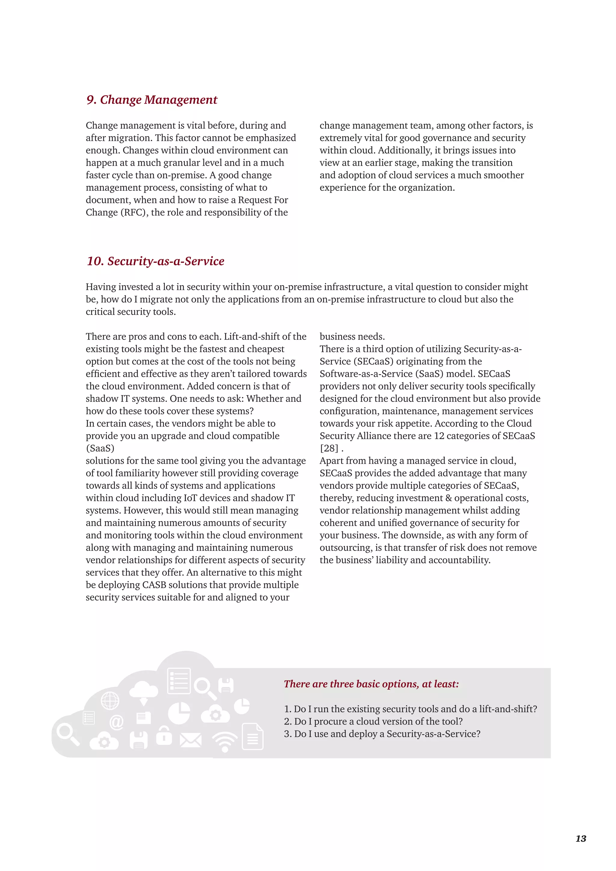 Having invested a lot in security within your on-premise infrastructure, a vital question to consider might
be, how do I migrate not only the applications from an on-premise infrastructure to cloud but also the
critical security tools.
9. Change Management
10. Security-as-a-Service
Change management is vital before, during and
after migration. This factor cannot be emphasized
enough. Changes within cloud environment can
happen at a much granular level and in a much
faster cycle than on-premise. A good change
management process, consisting of what to
document, when and how to raise a Request For
Change (RFC), the role and responsibility of the
change management team, among other factors, is
extremely vital for good governance and security
within cloud. Additionally, it brings issues into
view at an earlier stage, making the transition
and adoption of cloud services a much smoother
experience for the organization.
There are pros and cons to each. Lift-and-shift of the
existing tools might be the fastest and cheapest
option but comes at the cost of the tools not being
efficient and effective as they aren’t tailored towards
the cloud environment. Added concern is that of
shadow IT systems. One needs to ask: Whether and
how do these tools cover these systems?
In certain cases, the vendors might be able to
provide you an upgrade and cloud compatible
(SaaS)
solutions for the same tool giving you the advantage
of tool familiarity however still providing coverage
towards all kinds of systems and applications
within cloud including IoT devices and shadow IT
systems. However, this would still mean managing
and maintaining numerous amounts of security
and monitoring tools within the cloud environment
along with managing and maintaining numerous
vendor relationships for different aspects of security
services that they offer. An alternative to this might
be deploying CASB solutions that provide multiple
security services suitable for and aligned to your
business needs.
There is a third option of utilizing Security-as-a-
Service (SECaaS) originating from the
Software-as-a-Service (SaaS) model. SECaaS
providers not only deliver security tools specifically
designed for the cloud environment but also provide
configuration, maintenance, management services
towards your risk appetite. According to the Cloud
Security Alliance there are 12 categories of SECaaS
[28] .
Apart from having a managed service in cloud,
SECaaS provides the added advantage that many
vendors provide multiple categories of SECaaS,
thereby, reducing investment & operational costs,
vendor relationship management whilst adding
coherent and unified governance of security for
your business. The downside, as with any form of
outsourcing, is that transfer of risk does not remove
the business’ liability and accountability.
There are three basic options, at least:
1. Do I run the existing security tools and do a lift-and-shift?
2. Do I procure a cloud version of the tool?
3. Do I use and deploy a Security-as-a-Service?
	 13
 