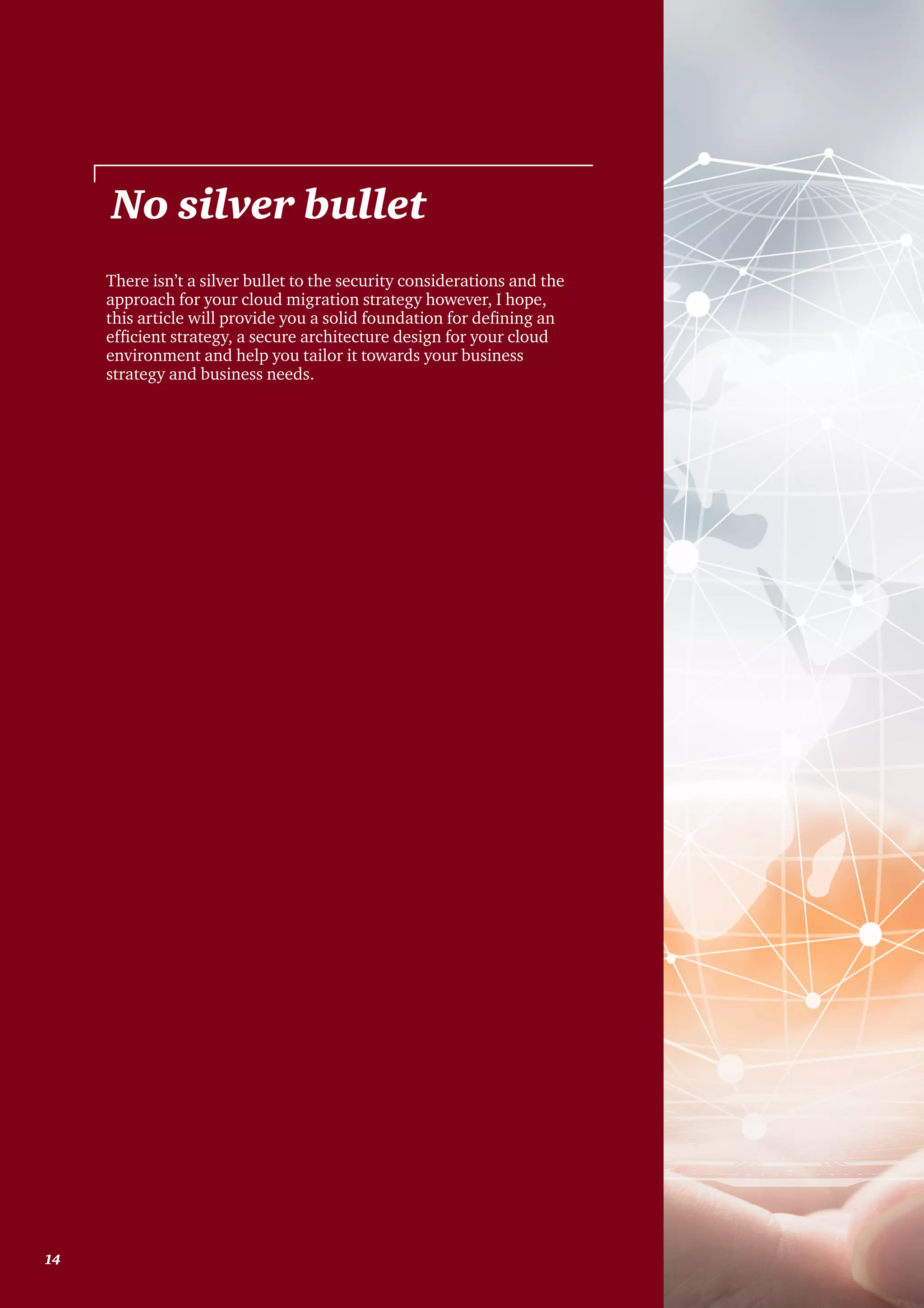 There isn’t a silver bullet to the security considerations and the
approach for your cloud migration strategy however, I hope,
this article will provide you a solid foundation for defining an
efficient strategy, a secure architecture design for your cloud
environment and help you tailor it towards your business
strategy and business needs.
No silver bullet
14
 