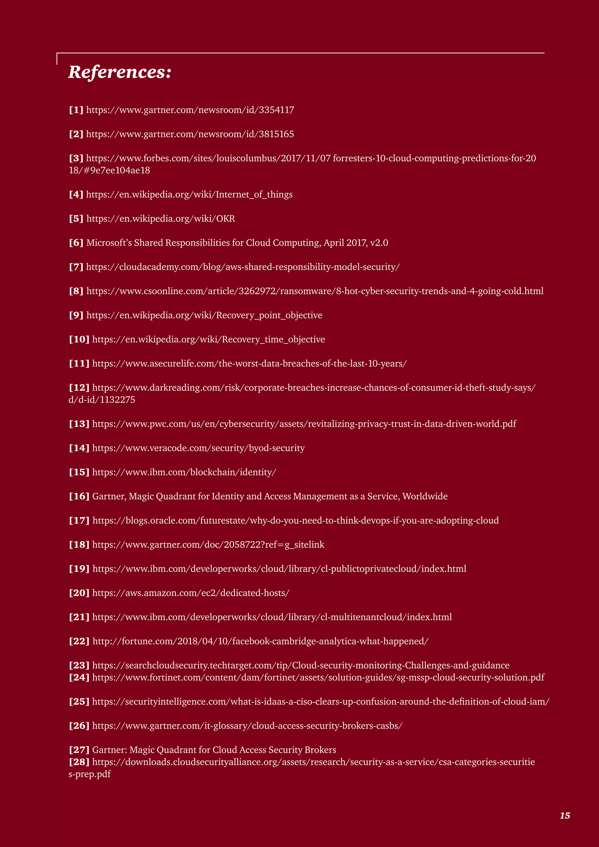 [1] https://www.gartner.com/newsroom/id/3354117
[2] https://www.gartner.com/newsroom/id/3815165
[3] https://www.forbes.com/sites/louiscolumbus/2017/11/07 forresters-10-cloud-computing-predictions-for-20
18/#9e7ee104ae18
[4] https://en.wikipedia.org/wiki/Internet_of_things
[5] https://en.wikipedia.org/wiki/OKR
[6] Microsoft’s Shared Responsibilities for Cloud Computing, April 2017, v2.0
[7] https://cloudacademy.com/blog/aws-shared-responsibility-model-security/
[8] https://www.csoonline.com/article/3262972/ransomware/8-hot-cyber-security-trends-and-4-going-cold.html
[9] https://en.wikipedia.org/wiki/Recovery_point_objective
[10] https://en.wikipedia.org/wiki/Recovery_time_objective
[11] https://www.asecurelife.com/the-worst-data-breaches-of-the-last-10-years/
[12] https://www.darkreading.com/risk/corporate-breaches-increase-chances-of-consumer-id-theft-study-says/
d/d-id/1132275
[13] https://www.pwc.com/us/en/cybersecurity/assets/revitalizing-privacy-trust-in-data-driven-world.pdf
[14] https://www.veracode.com/security/byod-security
[15] https://www.ibm.com/blockchain/identity/
[16] Gartner, Magic Quadrant for Identity and Access Management as a Service, Worldwide
[17] https://blogs.oracle.com/futurestate/why-do-you-need-to-think-devops-if-you-are-adopting-cloud
[18] https://www.gartner.com/doc/2058722?ref=g_sitelink
[19] https://www.ibm.com/developerworks/cloud/library/cl-publictoprivatecloud/index.html
[20] https://aws.amazon.com/ec2/dedicated-hosts/
[21] https://www.ibm.com/developerworks/cloud/library/cl-multitenantcloud/index.html
[22] http://fortune.com/2018/04/10/facebook-cambridge-analytica-what-happened/
[23] https://searchcloudsecurity.techtarget.com/tip/Cloud-security-monitoring-Challenges-and-guidance
[24] https://www.fortinet.com/content/dam/fortinet/assets/solution-guides/sg-mssp-cloud-security-solution.pdf
[25] https://securityintelligence.com/what-is-idaas-a-ciso-clears-up-confusion-around-the-definition-of-cloud-iam/
[26] https://www.gartner.com/it-glossary/cloud-access-security-brokers-casbs/
[27] Gartner: Magic Quadrant for Cloud Access Security Brokers
[28] https://downloads.cloudsecurityalliance.org/assets/research/security-as-a-service/csa-categories-securitie
s-prep.pdf
References:
	 15
 