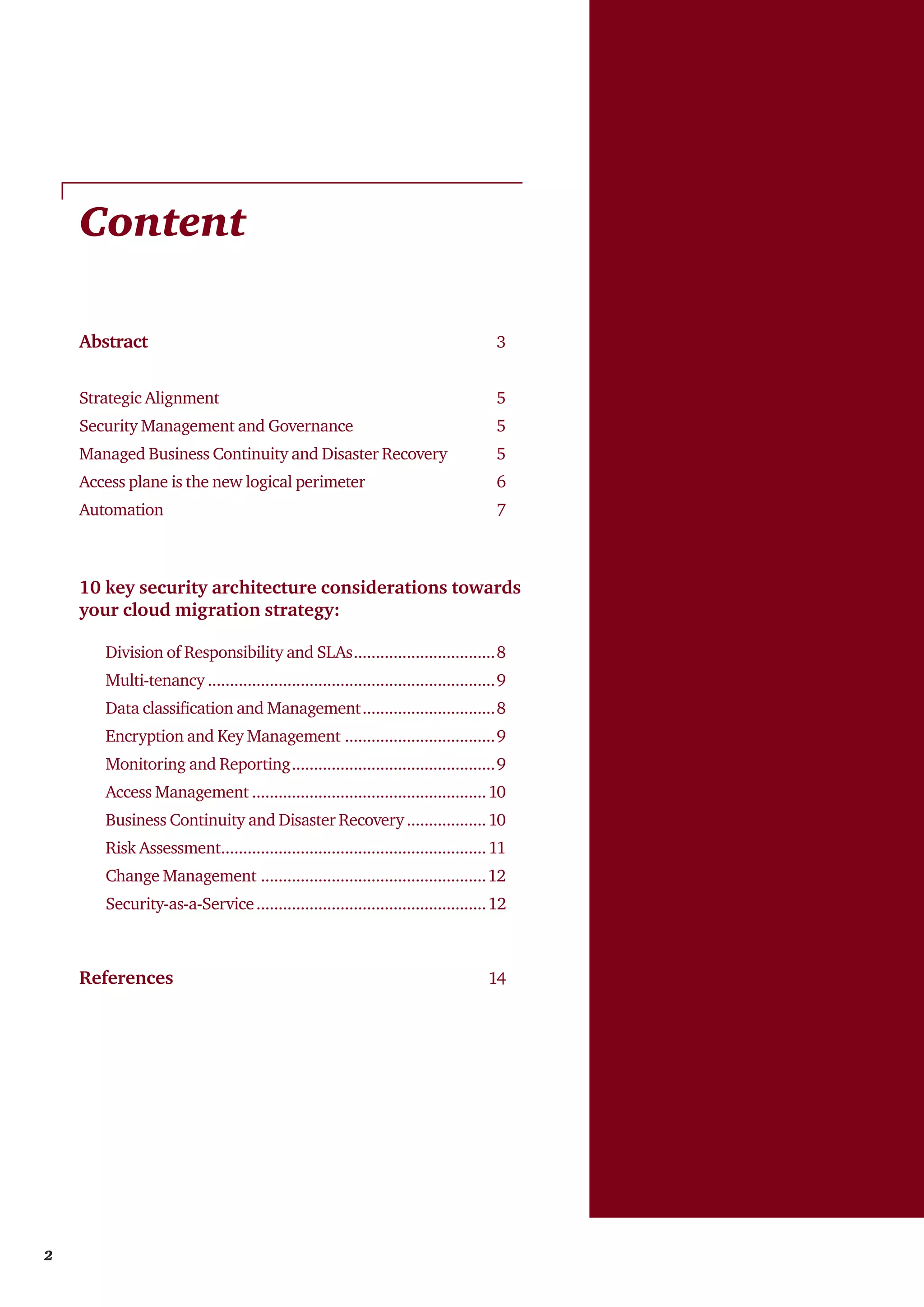 Content
Abstract	3
Strategic Alignment	5
Security Management and Governance	5
Managed Business Continuity and Disaster Recovery	5
Access plane is the new logical perimeter	6
Automation	7
10 key security architecture considerations towards
your cloud migration strategy:
	 Division of Responsibility and SLAs.................................8
	Multi-tenancy..................................................................9
	 Data classification and Management...............................8
	 Encryption and Key Management...................................9
	 Monitoring and Reporting...............................................9
	 Access Management......................................................10
	 Business Continuity and Disaster Recovery...................10
	 Risk Assessment.............................................................11
	 Change Management....................................................12
	Security-as-a-Service.....................................................12	
References	 14
2
 
