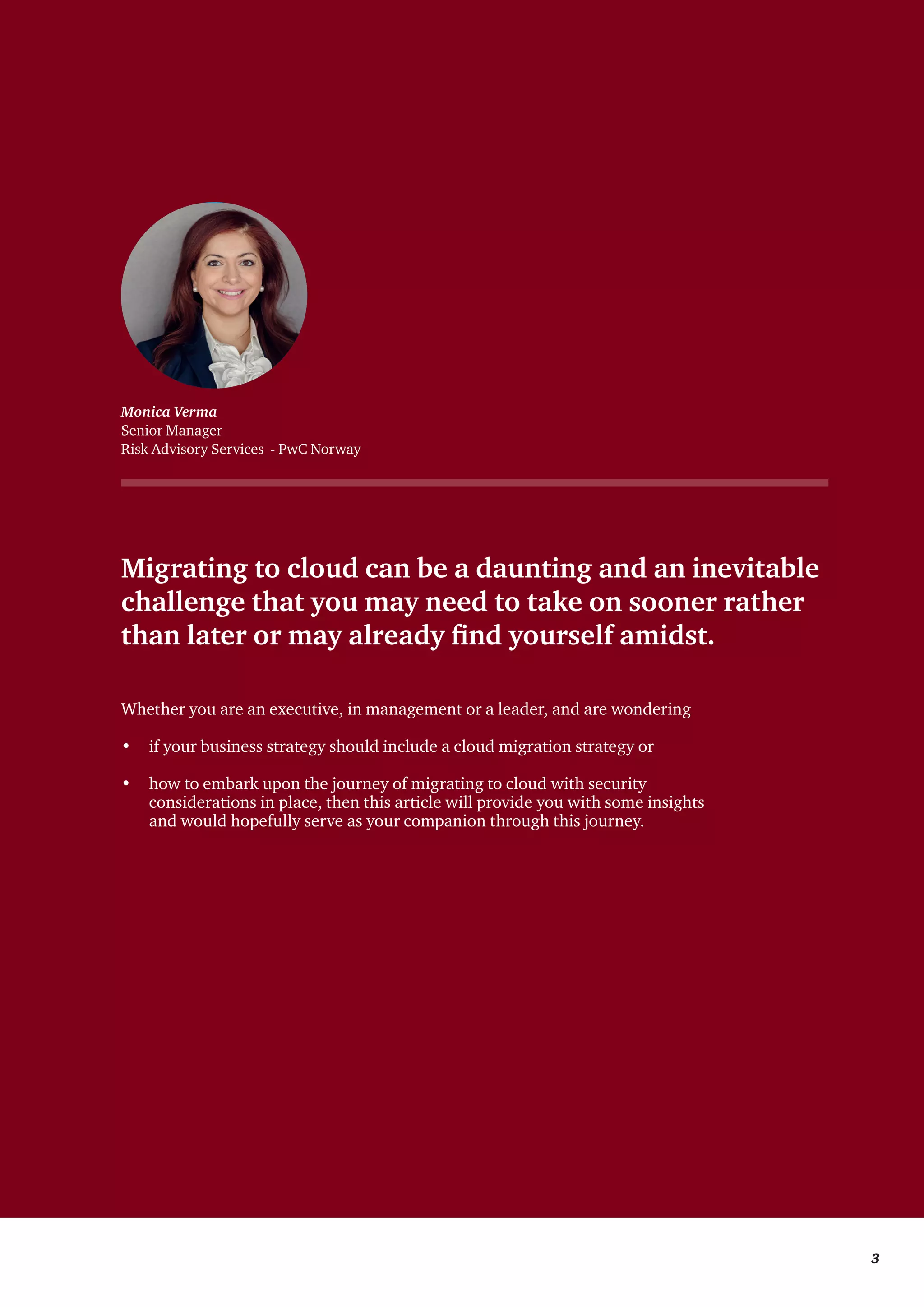 Migrating to cloud can be a daunting and an inevitable
challenge that you may need to take on sooner rather
than later or may already find yourself amidst.
Whether you are an executive, in management or a leader, and are wondering
•	 if your business strategy should include a cloud migration strategy or
•	 how to embark upon the journey of migrating to cloud with security
considerations in place, then this article will provide you with some insights
and would hopefully serve as your companion through this journey.
Monica Verma
Senior Manager
Risk Advisory Services - PwC Norway
	 3
 