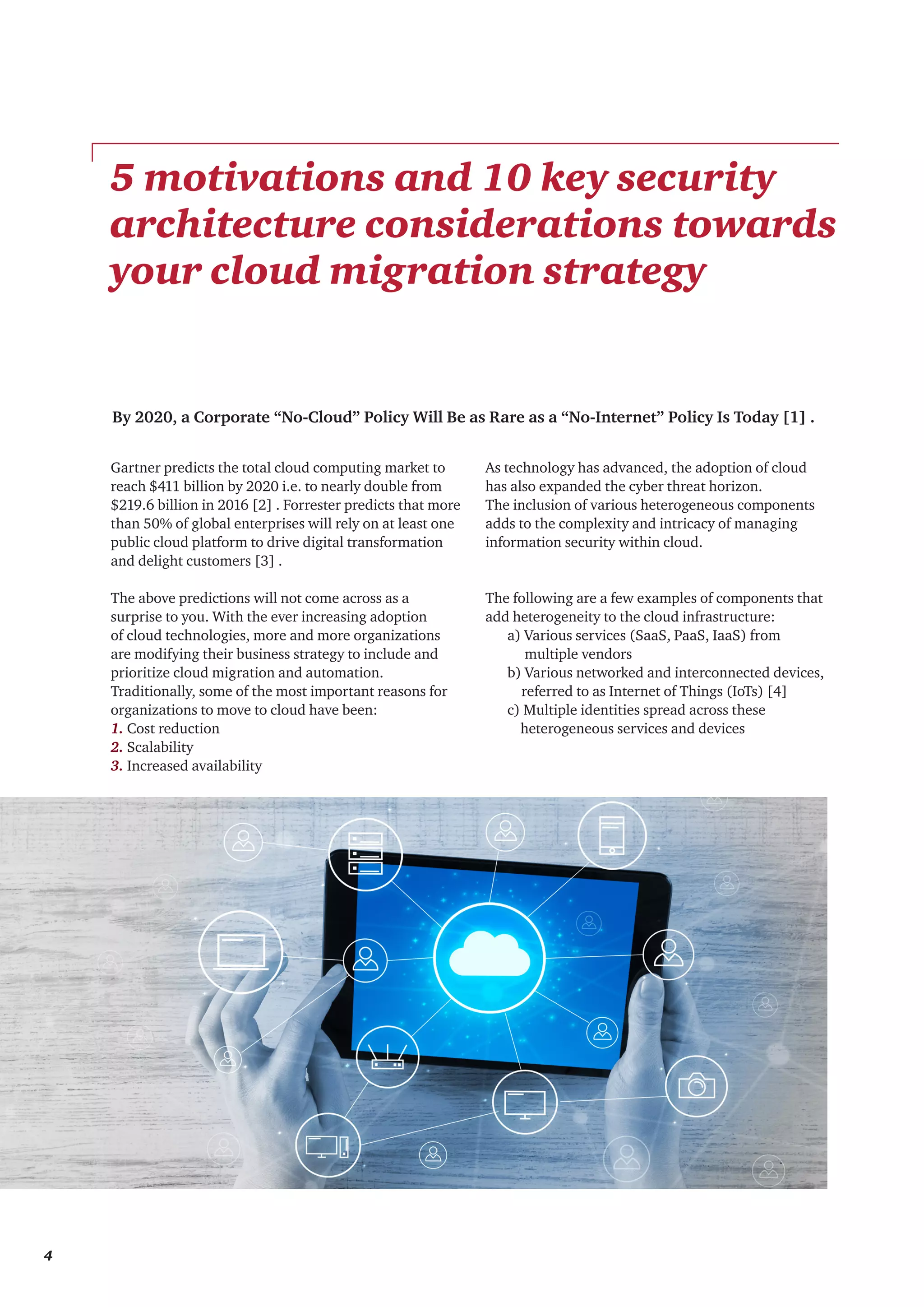 By 2020, a Corporate “No-Cloud” Policy Will Be as Rare as a “No-Internet” Policy Is Today [1] .
Gartner predicts the total cloud computing market to
reach $411 billion by 2020 i.e. to nearly double from
$219.6 billion in 2016 [2] . Forrester predicts that more
than 50% of global enterprises will rely on at least one
public cloud platform to drive digital transformation
and delight customers [3] .
The above predictions will not come across as a
surprise to you. With the ever increasing adoption
of cloud technologies, more and more organizations
are modifying their business strategy to include and
prioritize cloud migration and automation.
Traditionally, some of the most important reasons for
organizations to move to cloud have been:
1. Cost reduction
2. Scalability
3. Increased availability
5 motivations and 10 key security
architecture considerations towards
your cloud migration strategy
As technology has advanced, the adoption of cloud
has also expanded the cyber threat horizon.
The inclusion of various heterogeneous components
adds to the complexity and intricacy of managing
information security within cloud.
The following are a few examples of components that
add heterogeneity to the cloud infrastructure:
	 a) Various services (SaaS, PaaS, IaaS) from
multiple vendors
	 b) Various networked and interconnected devices, 	
referred to as Internet of Things (IoTs) [4]
	 c) Multiple identities spread across these
	 heterogeneous services and devices
4
 