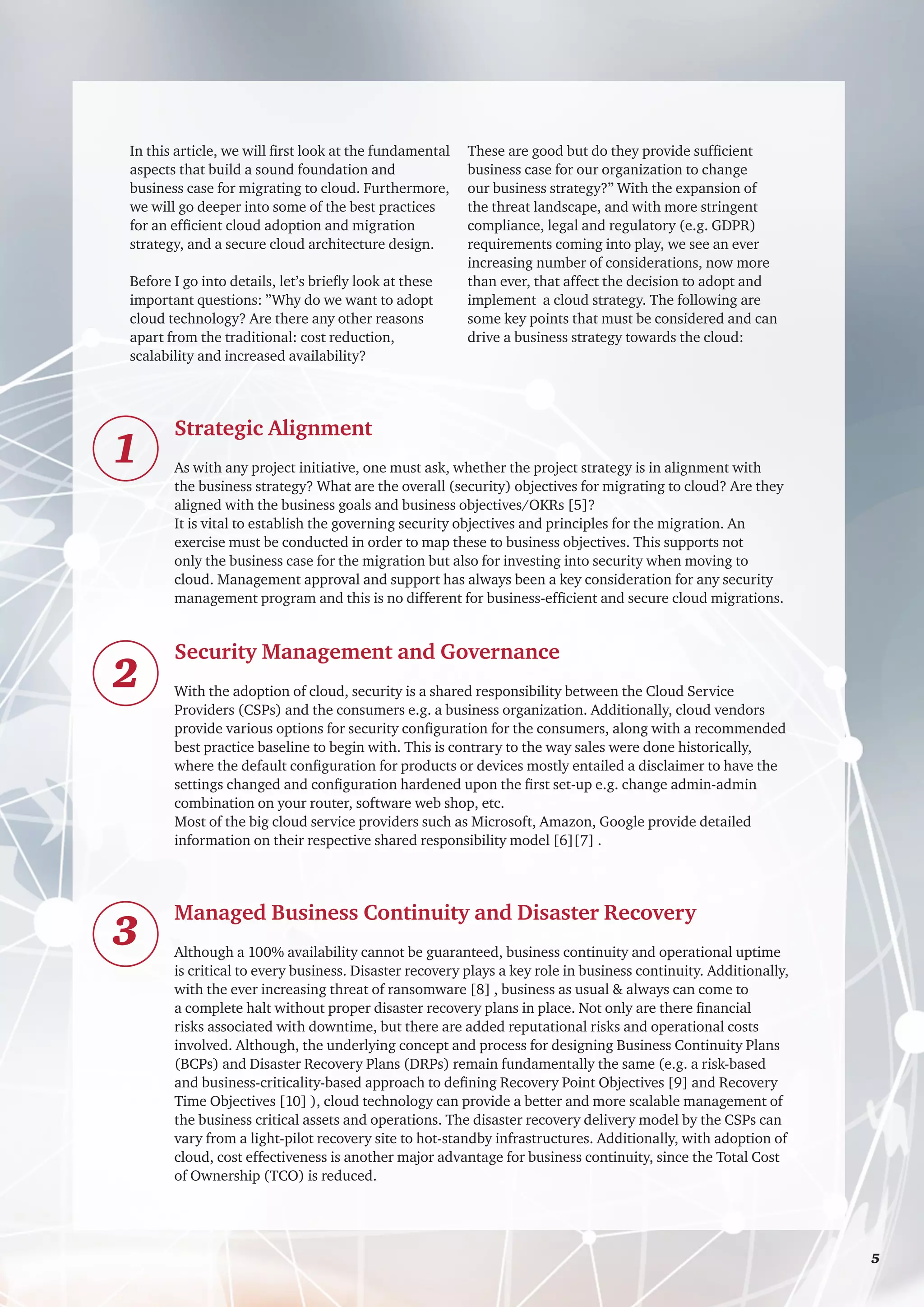 In this article, we will first look at the fundamental
aspects that build a sound foundation and
business case for migrating to cloud. Furthermore,
we will go deeper into some of the best practices
for an efficient cloud adoption and migration
strategy, and a secure cloud architecture design.
Before I go into details, let’s briefly look at these
important questions: ”Why do we want to adopt
cloud technology? Are there any other reasons
apart from the traditional: cost reduction,
scalability and increased availability?
These are good but do they provide sufficient
business case for our organization to change
our business strategy?” With the expansion of
the threat landscape, and with more stringent
compliance, legal and regulatory (e.g. GDPR)
requirements coming into play, we see an ever
increasing number of considerations, now more
than ever, that affect the decision to adopt and
implement a cloud strategy. The following are
some key points that must be considered and can
drive a business strategy towards the cloud:
Strategic Alignment
As with any project initiative, one must ask, whether the project strategy is in alignment with
the business strategy? What are the overall (security) objectives for migrating to cloud? Are they
aligned with the business goals and business objectives/OKRs [5]?
It is vital to establish the governing security objectives and principles for the migration. An
exercise must be conducted in order to map these to business objectives. This supports not
only the business case for the migration but also for investing into security when moving to
cloud. Management approval and support has always been a key consideration for any security
management program and this is no different for business-efficient and secure cloud migrations.
Security Management and Governance
With the adoption of cloud, security is a shared responsibility between the Cloud Service
Providers (CSPs) and the consumers e.g. a business organization. Additionally, cloud vendors
provide various options for security configuration for the consumers, along with a recommended
best practice baseline to begin with. This is contrary to the way sales were done historically,
where the default configuration for products or devices mostly entailed a disclaimer to have the
settings changed and configuration hardened upon the first set-up e.g. change admin-admin
combination on your router, software web shop, etc.
Most of the big cloud service providers such as Microsoft, Amazon, Google provide detailed
information on their respective shared responsibility model [6][7] .
Managed Business Continuity and Disaster Recovery
Although a 100% availability cannot be guaranteed, business continuity and operational uptime
is critical to every business. Disaster recovery plays a key role in business continuity. Additionally,
with the ever increasing threat of ransomware [8] , business as usual & always can come to
a complete halt without proper disaster recovery plans in place. Not only are there financial
risks associated with downtime, but there are added reputational risks and operational costs
involved. Although, the underlying concept and process for designing Business Continuity Plans
(BCPs) and Disaster Recovery Plans (DRPs) remain fundamentally the same (e.g. a risk-based
and business-criticality-based approach to defining Recovery Point Objectives [9] and Recovery
Time Objectives [10] ), cloud technology can provide a better and more scalable management of
the business critical assets and operations. The disaster recovery delivery model by the CSPs can
vary from a light-pilot recovery site to hot-standby infrastructures. Additionally, with adoption of
cloud, cost effectiveness is another major advantage for business continuity, since the Total Cost
of Ownership (TCO) is reduced.
1
2
3
	 5
 