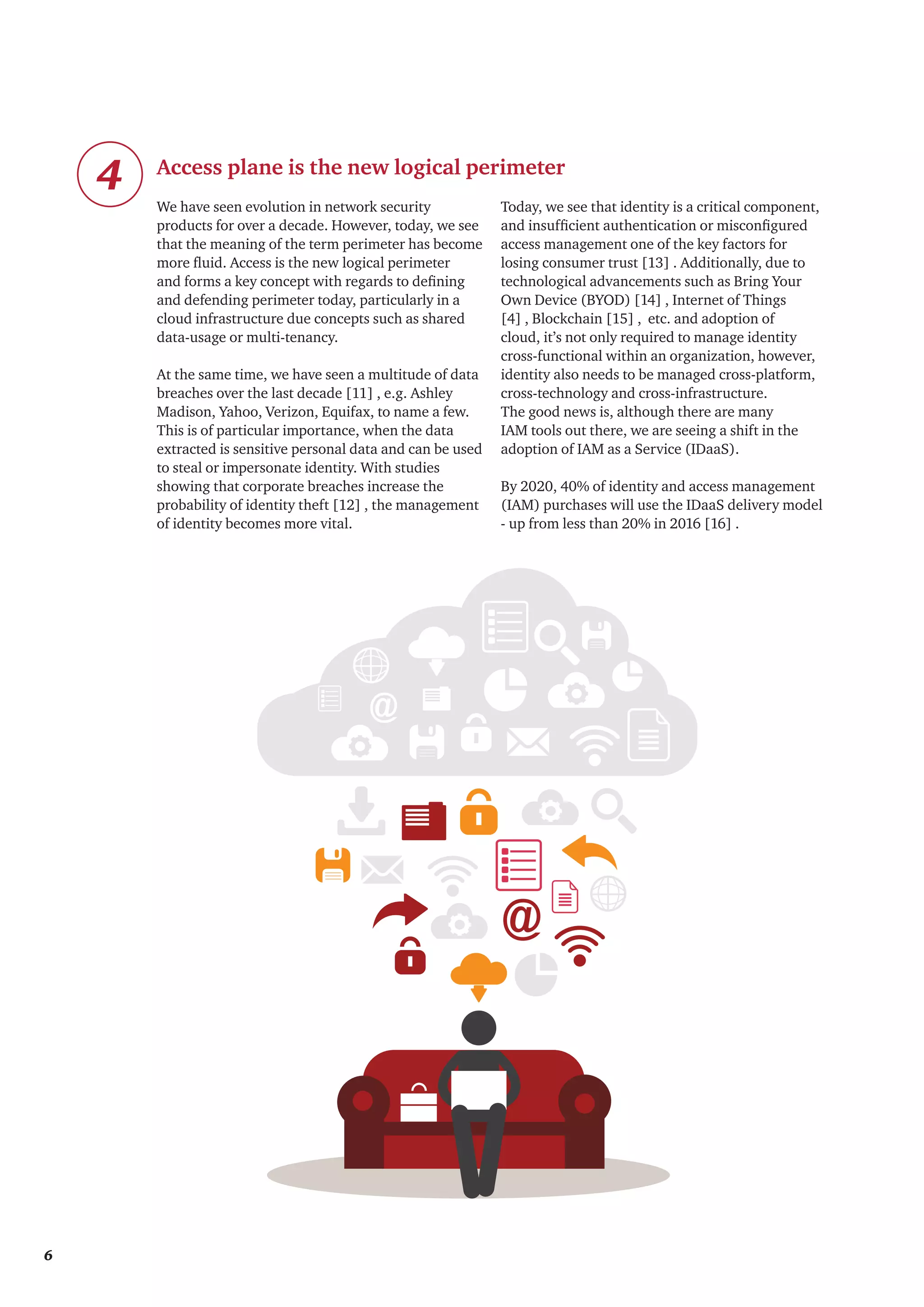 We have seen evolution in network security
products for over a decade. However, today, we see
that the meaning of the term perimeter has become
more fluid. Access is the new logical perimeter
and forms a key concept with regards to defining
and defending perimeter today, particularly in a
cloud infrastructure due concepts such as shared
data-usage or multi-tenancy.
At the same time, we have seen a multitude of data
breaches over the last decade [11] , e.g. Ashley
Madison, Yahoo, Verizon, Equifax, to name a few.
This is of particular importance, when the data
extracted is sensitive personal data and can be used
to steal or impersonate identity. With studies
showing that corporate breaches increase the
probability of identity theft [12] , the management
of identity becomes more vital.
Today, we see that identity is a critical component,
and insufficient authentication or misconfigured
access management one of the key factors for
losing consumer trust [13] . Additionally, due to
technological advancements such as Bring Your
Own Device (BYOD) [14] , Internet of Things
[4] , Blockchain [15] , etc. and adoption of
cloud, it’s not only required to manage identity
cross-functional within an organization, however,
identity also needs to be managed cross-platform,
cross-technology and cross-infrastructure.
The good news is, although there are many
IAM tools out there, we are seeing a shift in the
adoption of IAM as a Service (IDaaS).
By 2020, 40% of identity and access management
(IAM) purchases will use the IDaaS delivery model
- up from less than 20% in 2016 [16] .
4 Access plane is the new logical perimeter
6
 
