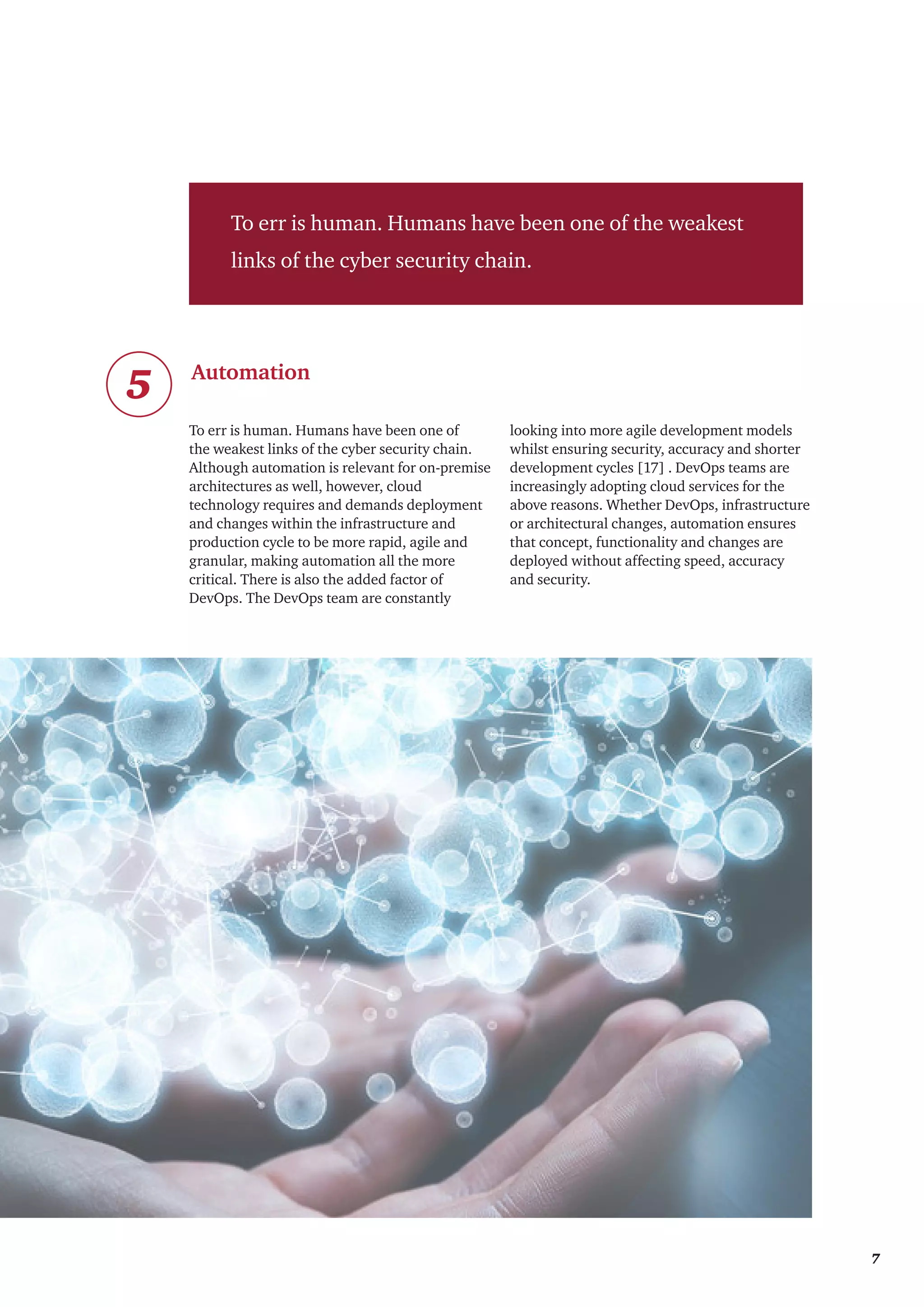 To err is human. Humans have been one of the weakest
links of the cyber security chain.
Automation
5
To err is human. Humans have been one of
the weakest links of the cyber security chain.
Although automation is relevant for on-premise
architectures as well, however, cloud
technology requires and demands deployment
and changes within the infrastructure and
production cycle to be more rapid, agile and
granular, making automation all the more
critical. There is also the added factor of
DevOps. The DevOps team are constantly
looking into more agile development models
whilst ensuring security, accuracy and shorter
development cycles [17] . DevOps teams are
increasingly adopting cloud services for the
above reasons. Whether DevOps, infrastructure
or architectural changes, automation ensures
that concept, functionality and changes are
deployed without affecting speed, accuracy
and security.
	 7
 