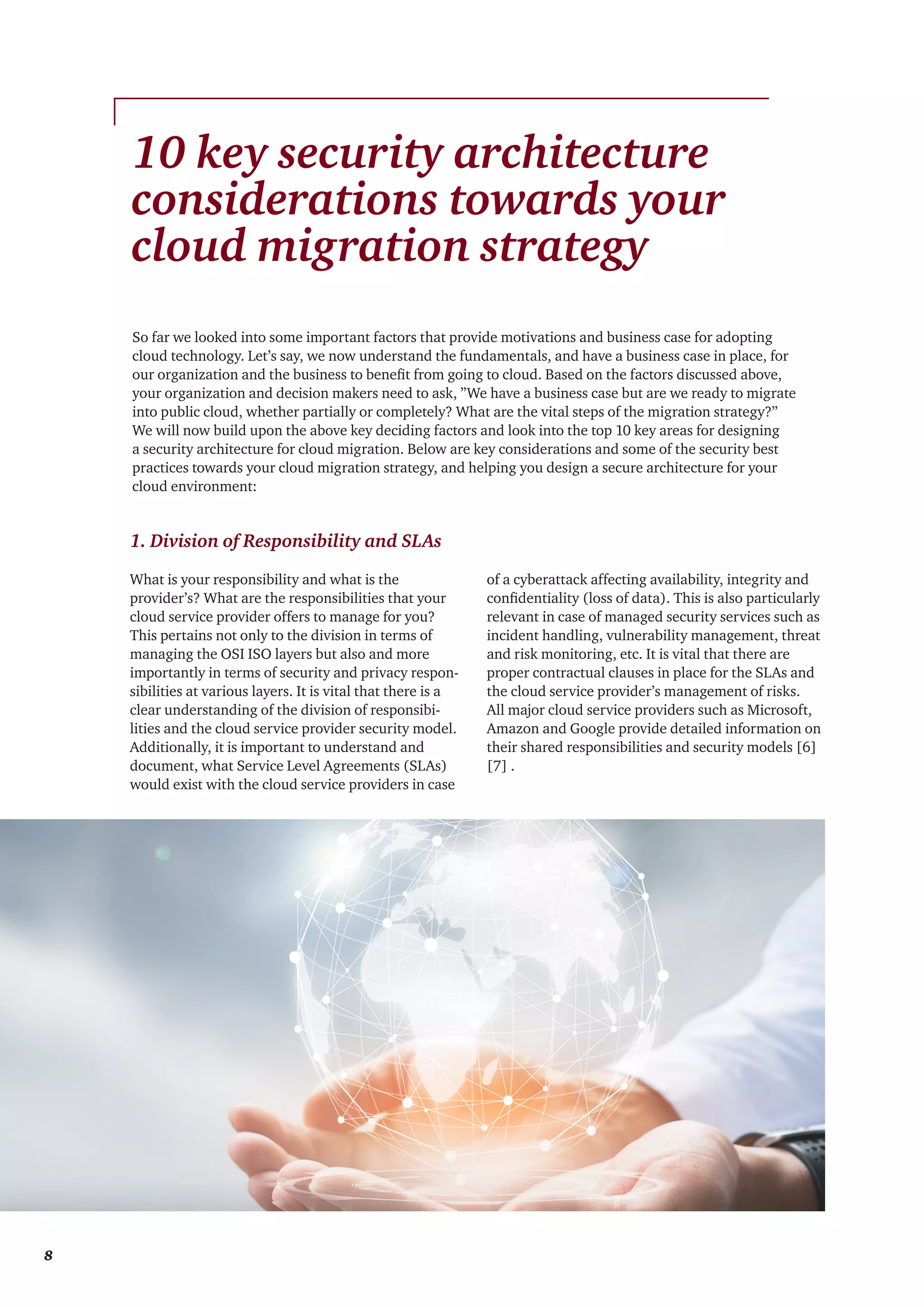 1. Division of Responsibility and SLAs
What is your responsibility and what is the
provider’s? What are the responsibilities that your
cloud service provider offers to manage for you?
This pertains not only to the division in terms of
managing the OSI ISO layers but also and more
importantly in terms of security and privacy respon-
sibilities at various layers. It is vital that there is a
clear understanding of the division of responsibi-
lities and the cloud service provider security model.
Additionally, it is important to understand and
document, what Service Level Agreements (SLAs)
would exist with the cloud service providers in case
of a cyberattack affecting availability, integrity and
confidentiality (loss of data). This is also particularly
relevant in case of managed security services such as
incident handling, vulnerability management, threat
and risk monitoring, etc. It is vital that there are
proper contractual clauses in place for the SLAs and
the cloud service provider’s management of risks.
All major cloud service providers such as Microsoft,
Amazon and Google provide detailed information on
their shared responsibilities and security models [6]
[7] .
10 key security architecture
considerations towards your
cloud migration strategy
So far we looked into some important factors that provide motivations and business case for adopting
cloud technology. Let’s say, we now understand the fundamentals, and have a business case in place, for
our organization and the business to benefit from going to cloud. Based on the factors discussed above,
your organization and decision makers need to ask, ”We have a business case but are we ready to migrate
into public cloud, whether partially or completely? What are the vital steps of the migration strategy?”
We will now build upon the above key deciding factors and look into the top 10 key areas for designing
a security architecture for cloud migration. Below are key considerations and some of the security best
practices towards your cloud migration strategy, and helping you design a secure architecture for your
cloud environment:
8
 